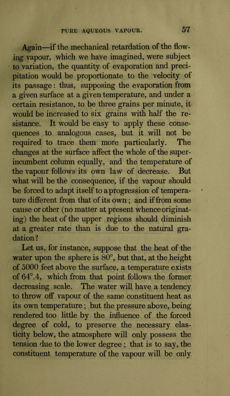 Again—if the mechanical retardation of the flow- ing vapour, which we have imagined, were subject to variation, the quantity of evaporation and preci- pitation would be proportionate to the velocity of its passage: thus, supposing the evaporation from a given surface at a given temperature, and under a certain resistance, to be three grains per minute, it would be increased to six grains with half the re- sistance. It would be easy to apply these conse- quences to analogous cases, but it will not be required to trace them more particularly. The changes at the surface affect the whole of the super- incumbent column equally, and the temperature of the vapour follows its own law of decrease. But what will be the consequence, if the vapour should be forced to adapt itself to a progression of tempera- ture different from that of its own; and if from some cause or other (no matter at present whence originat- ing) the heat of the upper regions should diminish at a greater rate than is due to the natural gra- dation? Let us, for instance, suppose that the heat of the water upon the sphere is 80°, but that, at the height of 5000 feet above the surface, a temperature exists of 64°. 4, which from that point follows the former decreasing scale. The water will have a tendency to throw off vapour of the same constituent heat as its own temperature; but the pressure above, being rendered too little by the influence of the forced degree of cold, to preserve the necessary elas- ticity below, the atmosphere will only possess the tension due to the lower degree ; that is to say, the constituent temperature of the vapour will be only