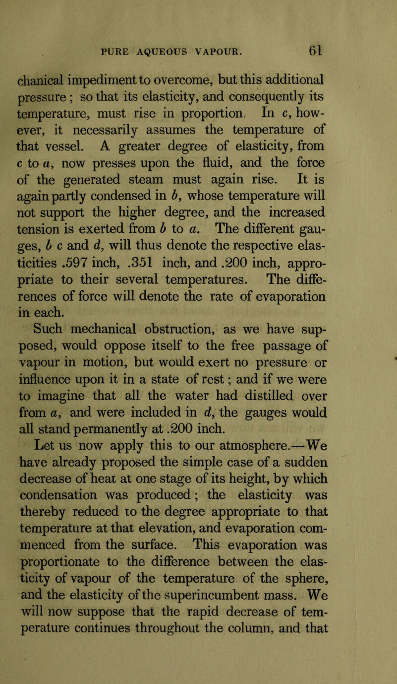 chanical impediment to overcome, but this additional pressure; so that its elasticity, and consequently its temperature, must rise in proportion. In c, how- ever, it necessarily assumes the temperature of that vessel. A greater degree of elasticity, from c to a, now presses upon the fluid, and the force of the generated steam must again rise. It is again partly condensed in h, whose temperature will not support the higher degree, and the increased tension is exerted from h to a. The different gau- ges, h c and d, will thus denote the respective elas- ticities .597 inch, .351 inch, and .200 inch, appro- priate to their several temperatures. The diffe- rences of force will denote the rate of evaporation in each. Such mechanical obstruction, as we have sup- posed, would oppose itself to the free passage of vapour in motion, but would exert no pressure or influence upon it in a state of rest; and if we were to imagine that all the water had distilled over from a, and were included in d, the gauges would all stand permanently at .200 inch. Let us now apply this to our atmosphere.—We have already proposed the simple case of a sudden decrease of heat at one stage of its height, by which condensation was produced; the elasticity was thereby reduced to the degree appropriate to that temperature at that elevation, and evaporation com- menced from the surface. This evaporation was proportionate to the difference between the elas- ticity of vapour of the temperature of the sphere, and the elasticity of the superincumbent mass. We will now suppose that the rapid decrease of tem- perature continues throughout the column, and that