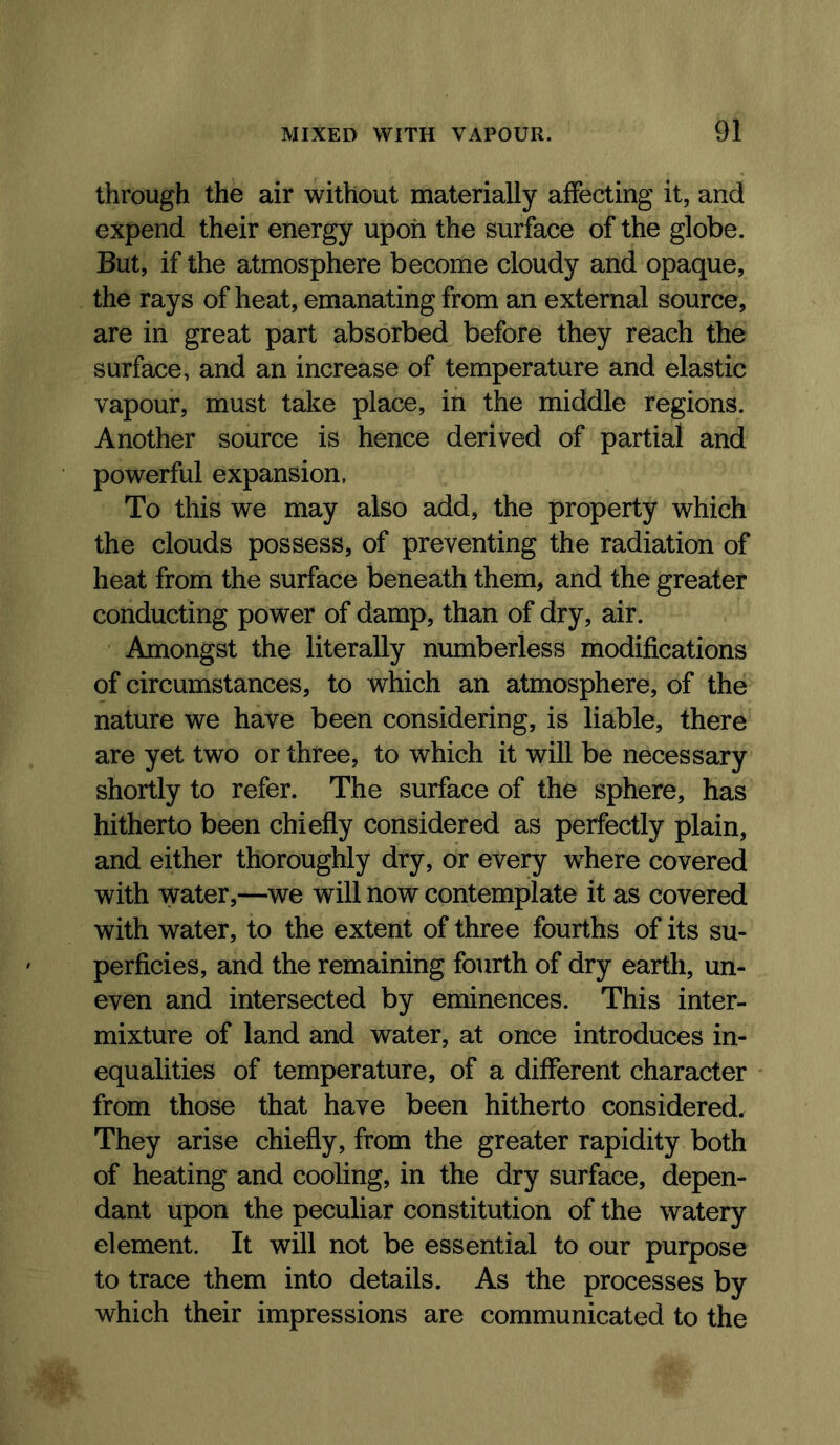through the air without materially affecting it, and expend their energy upon the surface of the globe. But, if the atmosphere become cloudy and opaque, the rays of heat, emanating from an external source, are in great part absorbed before they reach the surface, and an increase of temperature and elastic vapour, must take place, in the middle regions. Another source is hence derived of partial and powerful expansion, To this we may also add, the property which the clouds possess, of preventing the radiation of heat from the surface beneath them, and the greater conducting power of damp, than of dry, air. Amongst the literally numberless modifications of circumstances, to which an atmosphere, of the nature we have been considering, is liable, there are yet two or three, to which it will be necessary shortly to refer. The surface of the sphere, has hitherto been chiefly considered as perfectly plain, and either thoroughly dry, or every where covered with water,—we will now contemplate it as covered with water, to the extent of three fourths of its su- perficies, and the remaining fourth of dry earth, un- even and intersected by eminences. This inter- mixture of land and water, at once introduces in- equalities of temperature, of a different character from those that have been hitherto considered. They arise chiefly, from the greater rapidity both of heating and cooling, in the dry surface, depen- dant upon the peculiar constitution of the watery element. It will not be essential to our purpose to trace them into details. As the processes by which their impressions are communicated to the