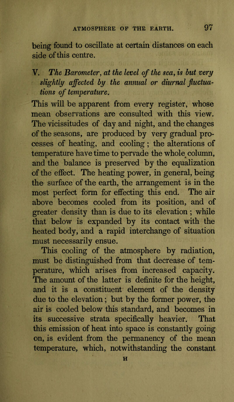 being found to oscillate at certain distances on each side of this centre. V. The Barometer, at the level of the sea, is hut very slightly affected by the annual or diurnal fluctua- tions of temperature. This will be apparent from every register, whose mean observations are consulted with this view. The vicissitudes of day and night, and the changes of the seasons, are produced by very gradual pro- cesses of heating, and cooling ; the alterations of temperature have time to pervade the whole^ column, and the balance is preserved by the equalization of the effect. The heating power, in general, being the surface of the earth, the arrangement is in the most perfect form for effecting this end. The air above becomes cooled from its position, and of greater density than is due to its elevation ; while that below is expanded by its contact with the heated body, and a rapid interchange of situation must necessarily ensue. This cooling of the atmosphere by radiation, must be distinguished from that decrease of tem- perature, which arises from increased capacity. The amount of the latter is definite for the height, and it is a constituent element of the density due to the elevation; but by the former power, the air is cooled below this standard, and becomes in its successive strata specifically heavier. That this emission of heat into space is constantly going on, is evident from the permanency of the mean temperature, which, notwithstanding the constant H