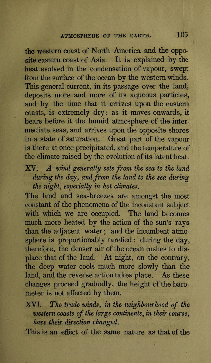 the western coast of North America and the oppo- site eastern coast of Asia. It is explained by the heat evolved in the condensation of vapour, swept from the surface of the ocean by the western winds. This general current, in its passage over the land, deposits more and more of its aqueous particles, and by the time that it arrives upon the eastern coasts, is extremely dry: as it moves onwards, it bears before it the humid atmosphere of the inter- mediate seas, and arrives upon the opposite shores in a state of saturation. Great part of the vapour is there at once precipitated, and the temperature of the climate raised by the evolution of its latent heat. XV. A wind generally sets from the sea to the land during the day, and from the land to the sea during the night, especially in hot climates. The land and sea-breezes are amongst the most constant of the phenomena of the inconstant subject with which we are occupied. The land becomes much more heated by the action of the sun’s rays than the adjacent water; and the incumbent atmo- sphere is proportionably rarefied: during the day, therefore, the denser air of the ocean rushes to dis- place that of the land. At night, on the contrary, the deep water cools much more slowly than the land, and the reverse action takes place. As these changes proceed gradually, the height of the baro- meter is not affected by them. XVI. The trade winds, in the neighbourhood of the western coasts of the large continents, in their course, hare their direction changed. This is an effect of the same nature as that of the