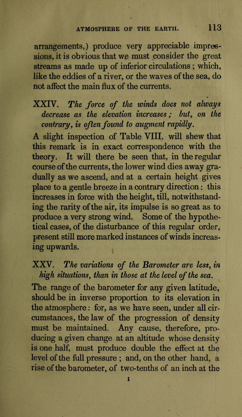 arrangements,) produce very appreciable impres- sions, it is obvious that wp must consider the great streams as made up of inferior circulations ; which, like the eddies of a river, or the waves of the sea, do not affect the main flux of the currents. XXIV. The force of the winds does not always decrease as the elevation increases; but, on the contrary, is often found to augment rapidly, A slight inspection of Table VIII. will shew that this remark is in exact correspondence with the theory. It will there be seen that, in the regular course of the currents, the lower wind dies away gra- dually as we ascend, and at a certain height gives place to a gentle breeze in a contrary direction: this increases in force with the height, till, notwithstand- ing the rarity of the air, its impulse is so great as to produce a very strong wind. Some of the hypothe- tical cases, of the disturbance of this regular order, present still more marked instances of winds increas- ing upwards. XXV. The variations of the Barometer are less, m high situations, than in those at the level of the sea. The range of the barometer for any given latitude, should be in inverse proportion to its elevation in the atmosphere: for, as we have seen, under all cir- cumstances, the law of the progression of density must be maintained. Any cause, therefore, pro- ducing a given change at an altitude whose density is one half, must produce double the effect at the level of the full pressure ; and, on the other hand, a rise of the barometer, of two-tenths of an inch at the 1