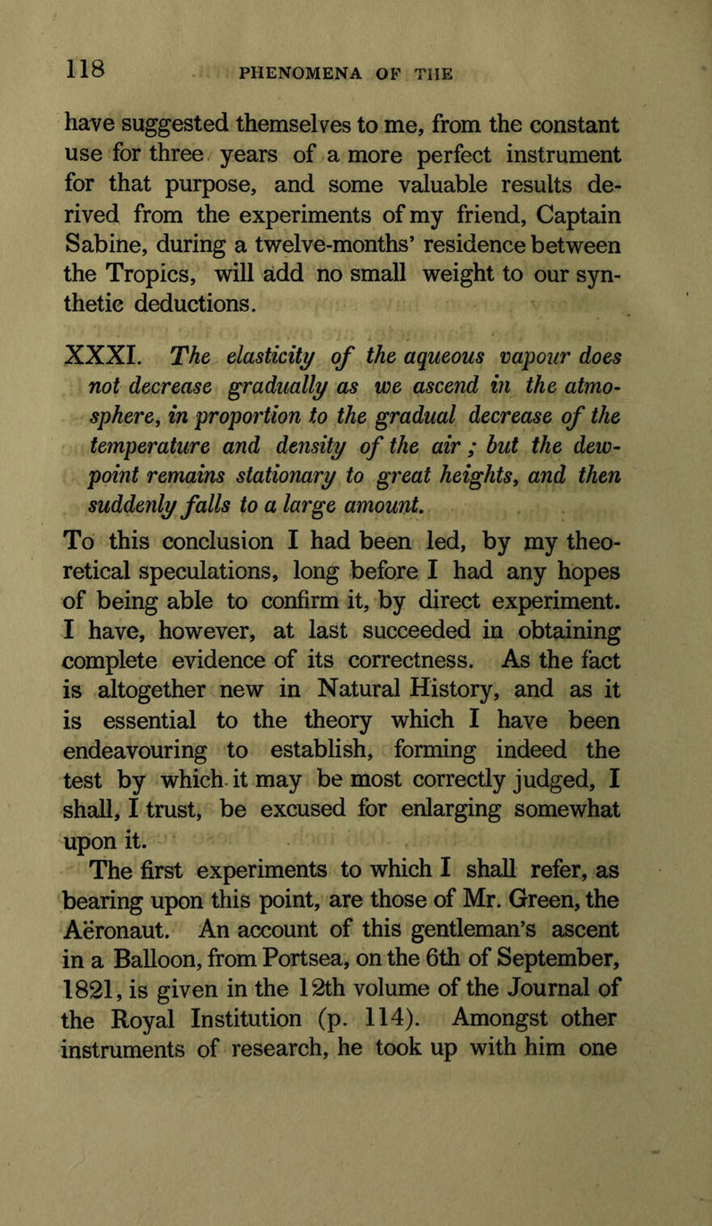 have suggested themselves to me, from the constant use for three. years of a more perfect instrument for that purpose, and some valuable results de- rived from the experiments of my friend. Captain Sabine, during a twelve-months’ residence between the Tropics, will add no small weight to our syn- thetic deductions. XXXI. The elasticity of the aqueous vapour does not decrease gradually as we ascend in the atmo- sphere, in proportion to the gradual decrease of the temperature and density of the air ; but the dew- point remains stationary to great heights, and then suddenly falls to a large amount. To this conclusion I had been led, by my theo- retical speculations, long before I had any hopes of being able to confirm it, by direct experiment. I have, however, at last succeeded in obtaining complete evidence of its correctness. As the fact is altogether new in Natural History, and as it is essential to the theory which I have been endeavouring to establish, forming indeed the test by which, it may be most correctly judged, I shall, I trust, be excused for enlarging somewhat upon it. The first experiments to which I shall refer, as bearing upon this point, are those of Mr. Green, the Aeronaut. An account of this gentleman’s ascent in a Balloon, from Portsea, on the 6th of September, 1821, is given in the 12th volume of the Journal of the Royal Institution (p. 114). Amongst other instruments of research, he took up with him one