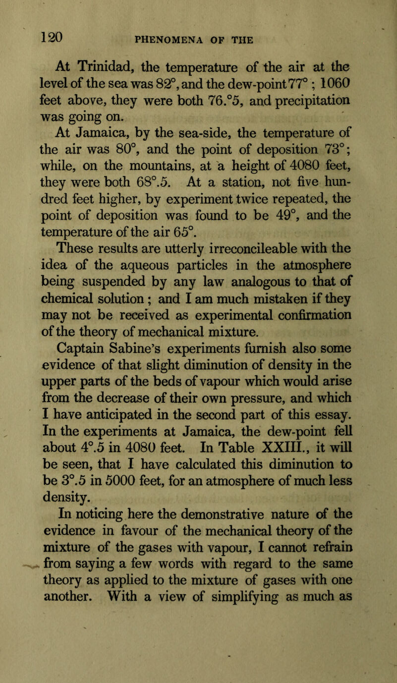 At Trinidad, the temperature of the air at the level of the sea was 82°, and the dew-point 77° ; 1060 feet above, they were both 76.°5, and precipitation was going on. At Jamaica, by the sea-side, the temperature of the air was 80°, and the point of deposition 73°; while, on the mountains, at a height of 4080 feet, they were both 68°. 5. At a station, not five hun- dred feet higher, by experiment twice repeated, the point of deposition was found to be 49°, and the temperature of the air 65°. These results are utterly irreconcileable with the idea of the aqueous particles in the atmosphere being suspended by any law analogous to that of chemical solution; and I am much mistaken if they may not be received as experimental confirmation of the theory of mechanical mixture. Captain Sabine’s experiments furnish also some evidence of that slight diminution of density in the upper parts of the beds of vapour which would arise from the decrease of their own pressure, and which I have anticipated in the second part of this essay. In the experiments at Jamaica, the dew-point fell about 4°.5 in 4080 feet. In Table XXIII., it will be seen, that I have calculated this diminution to be 3°. 5 in 5000 feet, for an atmosphere of much less density. In noticing here the demonstrative nature of the evidence in favour of the mechanical theory of the mixture of the gases with vapour, I cannot refrain . from saying a few words with regard to the same theory as applied to the mixture of gases with one another. With a view of simplifying as much as