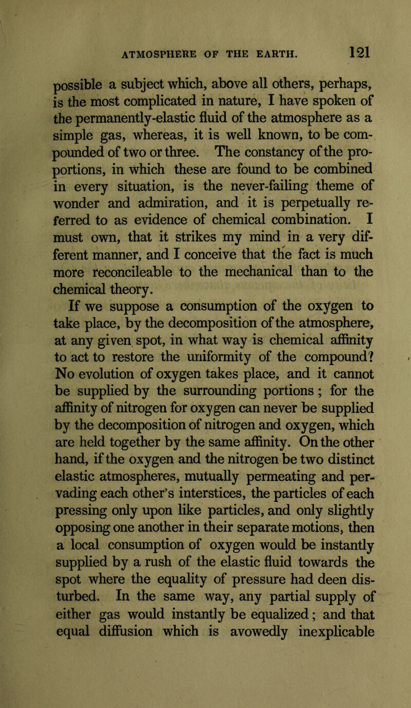 possible a subject which, above all others, perhaps, is the most complicated in nature, I have spoken of the permanently-elastic fluid of the atmosphere as a simple gas, whereas, it is well known, to be com- pounded of two or three. The constancy of the pro- portions, in which these are found to be combined in every situation, is the never-failing theme of wonder and admiration, and it is perpetually re- ferred to as evidence of chemical combination. I must own, that it strikes my mind in a very dif- ferent manner, and I conceive that the fact is much more reconcileable to the mechanical than to the chemical theory. If we suppose a consumption of the oxygen to take place, by the decomposition of the atmosphere, at any given spot, in what way is chemical affinity to act to restore the uniformity of the compound? No evolution of oxygen takes place, and it cannot be supplied by the surrounding portions; for the affinity of nitrogen for oxygen can never be supplied by the decomposition of nitrogen and oxygen, which are held together by the same affinity. On the other hand, if the oxygen and the nitrogen be two distinct elastic atmospheres, mutually permeating and per- vading each other’s interstices, the particles of each pressing only upon like particles, and only slightly opposing one another in their separate motions, then a local consumption of oxygen would be instantly supplied by a rush of the elastic fluid towards the spot where the equality of pressure had deen dis- turbed. In the same way, any partial supply of either gas would instantly be equalized; and that equal diffusion which is avowedly inexplicable