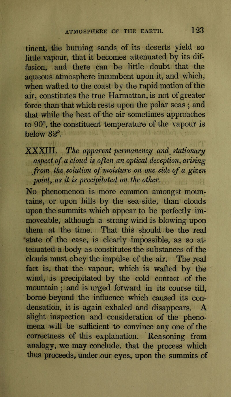 tinent, the burning sands of its deserts yield so little vapour, that it becomes attenuated by its dif- fusion, and there can be little doubt that the aqueous atmosphere incumbent upon it, and which, when wafted to the coast by the rapid motion of the air, constitutes the true Harmattan, is not of greater force than that which rests upon the polar seas ; and that while the heat of the air sometimes approaches to 90°, the constituent temperature of the vapour is below 32°. XXXIIL The apparent permanency and^ stationary aspect of a cloud is often an optical deception, arising from the solution of moisture on one side of a given point, as it is precipitated on the other. No phenomenon is more common amongst moun- tains, or upon hills by the sea-side, than clouds upon the summits which appear to be perfectly im- moveable, although a strong wind is blowing upon them at the time. That this should be the real ‘state of the case, is clearly impossible, as so at- tenuated a body as constitutes the substances of the clouds must obey the impulse of the air. The real fact is, that the vapour, which is wafted by the wind, is precipitated by the cold contact of the mountain ; and is urged forward in its course till, borne beyond the influence which caused its con- densation, it is again exhaled and disappears. A slight inspection and consideration of the pheno- mena will be sufficient to convince any one of the correctness of this explanation. Reasoning from analogy, we may conclude, that the process which thus proceeds, under our eyes, upon the summits of