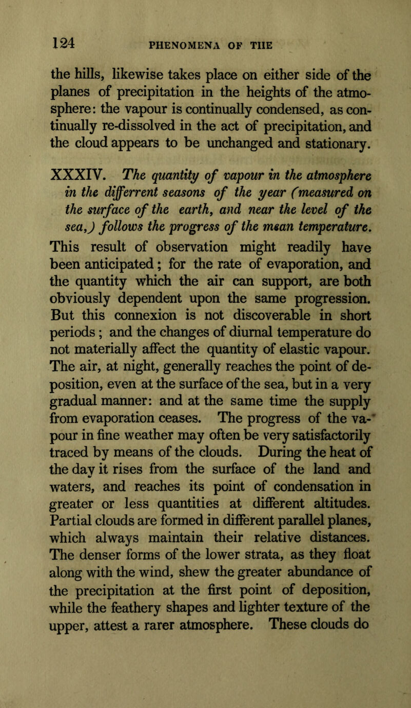 the hills, likewise takes place on either side of the planes of precipitation in the heights of the atmo- sphere: the vapour is continually condensed, as con- tinually re-dissolved in the act of precipitation, and the cloud appears to be unchanged and stationary. XXXIV. The qmntity of vapour in the atmosphere in the differrent seasons of the year (measured on the surface of the earth, and near the level of the sea,) follows the progress of the mean temperature. This result of observation might readily have been anticipated; for the rate of evaporation, and the quantity which the air can support, are both obviously dependent upon the same progression. But this connexion is not discoverable in short periods; and the changes of diurnal temperature do not materially affect the quantity of elastic vapour. The air, at night, generally reaches the point of de- position, even at the surface of the sea, but in a very gradual manner: and at the same time the supply from evaporation ceases. The progress of the va-’ pour in fine weather may often be very satisfactorily traced by means of the clouds. During the heat of the day it rises from the surface of the land and waters, and reaches its point of condensation in greater or less quantities at different altitudes. Partial clouds are formed in different parallel planes, which always maintain their relative distances. The denser forms of the lower strata, as they float along with the wind, shew the greater abundance of the precipitation at the first point of deposition, while the feathery shapes and lighter texture of the upper, attest a rarer atmosphere. These clouds do