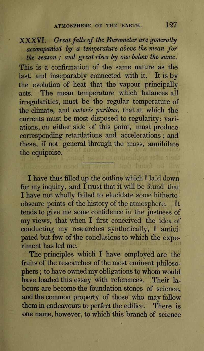 XXXVI. Great falls of the Barometer are generally accompanied by a temperature above the mean for the season ; and great rises by one below the same. This is a confirmation of the same nature as the last, and inseparably connected with it. It is by the evolution of heat that the vapour principally acts. The mean temperature which balances all irregularities, must be the regular temperature of the climate, and cceteris paribus, that at which the currents must be most disposed to regularity: vari- ations, on either side of this point, must produce corresponding retardations and accelerations ; and these, if not general through the mass, annihilate the equipoise. I have thus filled up the outline which I laid down for my inquiry, and I trust that it will be found that I have not wholly failed to elucidate some hitherto- obscure points of the history of the atmosphere. It tends to give me some confidence in the justness of my views, that when I first conceived the idea of conducting my researches synthetically, I antici- pated but few of the conclusions to which the expe- riment has led me. The principles which I have employed are the fruits of the researches of the most eminent philoso- phers ; to have owned my obligations to whom would have loaded this essay with references. Their la- bours are become the foundation-stones of science, and the common property of those who may follow them in endeavours to perfect the edifice. There is one name, however, to which this branch of science
