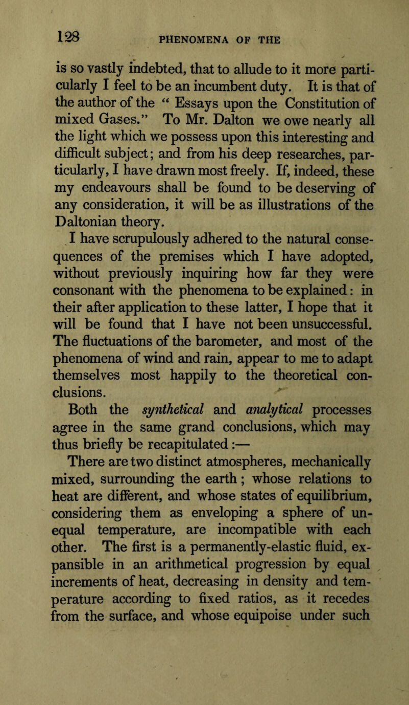 is SO vastly indebted, that to allude to it more parti- cularly I feel to be an incumbent duty. It is that of the author of the “ Essays upon the Constitution of mixed Gases.” To Mr. Dalton we owe nearly all the light which we possess upon this interesting and difficult subject; and from his deep researches, par- ticularly, I have drawn most freely. If, indeed, these my endeavours shall be found to be deserving of any consideration, it will be as illustrations of the Daltonian theory. , I have scrupulously adhered to the natural conse- quences of the premises which I have adopted, without previously inquiring how far they were consonant with the phenomena to be explained: in their after application to these latter, I hope that it will be found that I have not been unsuccessful. The fluctuations of the barometer, and most of the phenomena of wind and rain, appear to me to adapt themselves most happily to the theoretical con- clusions. Both the synthetical and analytical processes agree in the same grand conclusions, which may thus briefly be recapitulated:— There are two distinct atmospheres, mechanically mixed, surrounding the earth; whose relations to heat are different, and whose states of equihbrium, considering them as enveloping a sphere of un- equal temperature, are incompatible with each other. The first is a permanently-elastic fluid, ex- pansible in an arithmetical progression by equal increments of heat, decreasing in density and tern- ' perature according to fixed ratios, as it recedes from the surface, and whose equipoise under such