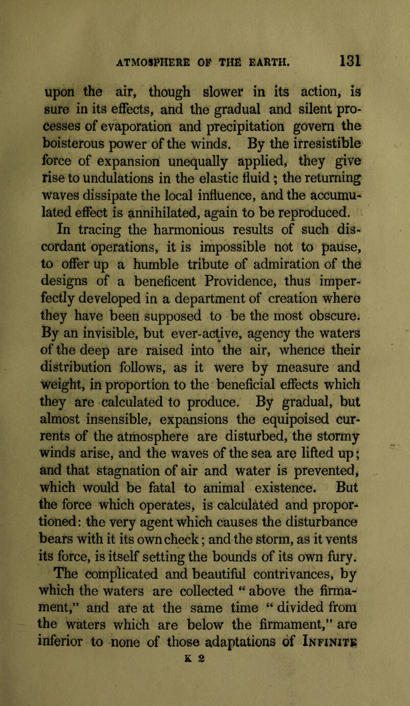 upon the air, though slower in its action, is sure in its effects, and the gradual and silent pro- cesses of evaporation and precipitation govern the boisterous power of the winds. By the irresistible force of expansion unequally applied, they give rise to undulations in the elastic fluid; the returning waves dissipate the local influence, and the accumu- lated effect is annihilated, again to be reproduced. In tracing the harmonious results of such dis- cordant operations, it is impossible not to pause, to offer up a humble tribute of admiration of the designs of a beneficent Providence, thus imper- fectly developed in a department of creation where they have been supposed to be the most obscure. By an invisible, but ever-active, agency the waters of the deep are raised into the air, whence their distribution follows, as it were by measure and weight, in proportion to the beneficial effects which they are calculated to produce. By gradual, but almost insensible, expansions the equipoised cur- rents of the atmosphere are disturbed, the stormy winds arise, and the waves of the sea are lifted up; and that stagnation of air and water is prevented, which would be fatal to animal existence. But the force which operates, is calculated and propor- tioned: the very agent which causes the disturbance bears with it its own check; and the storm, as it vents its force, is itself setting the bounds of its own fury. The complicated and beautiful contrivances, by which the waters are collected “ above the firma- ment,” and are at the same time “ divided from the waters which are below the firmament,” are inferior to none of those adaptations of Infinite K 2