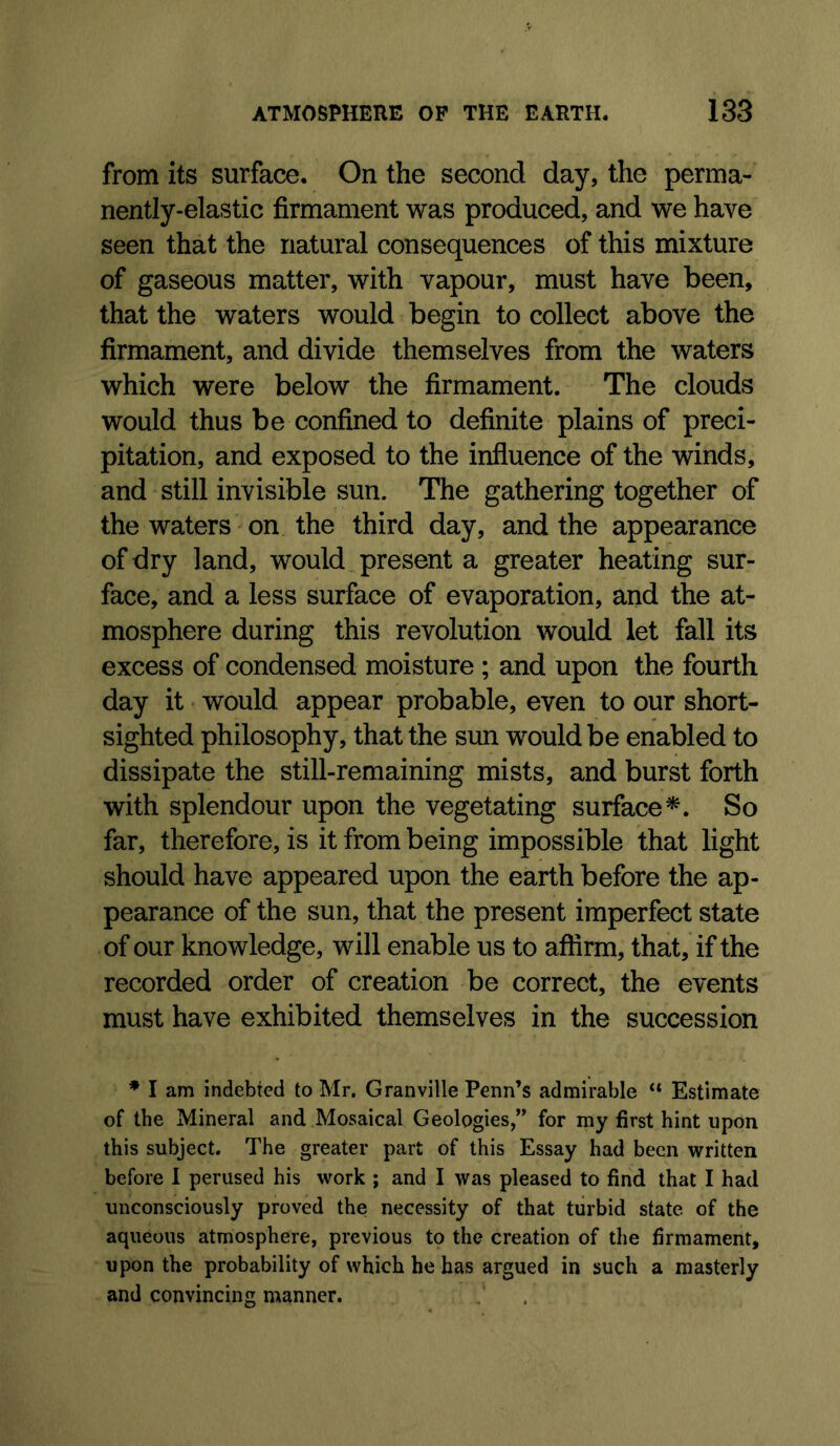 from its surface. On the second day, the perma- nently-elastic firmament was produced, and we have seen that the natural consequences of this mixture of gaseous matter, with vapour, must have been, that the waters would begin to collect above the firmament, and divide themselves from the waters which were below the firmament. The clouds would thus be confined to definite plains of preci- pitation, and exposed to the influence of the winds, and still invisible sun. The gathering together of the waters on the third day, and the appearance of dry land, would present a greater heating sur- face, and a less surface of evaporation, and the at- mosphere during this revolution would let fall its excess of condensed moisture ; and upon the fourth day it would appear probable, even to our short- sighted philosophy, that the sun would be enabled to dissipate the still-remaining mists, and burst forth with splendour upon the vegetating surface*. So far, therefore, is it from being impossible that light should have appeared upon the earth before the ap- pearance of the sun, that the present imperfect state of our knowledge, will enable us to affirm, that, if the recorded order of creation be correct, the events must have exhibited themselves in the succession * I am indebted to Mr. Granville Penn’s admirable “ Estimate of the Mineral and Mosaical Geologies,” for my first hint upon this subject. The greater part of this Essay had been written before 1 perused his work ; and I was pleased to find that I had unconsciously proved the necessity of that tiirbid state of the aqueous atmosphere, previous to the creation of the firmament, upon the probability of which he has argued in such a masterly and convincing manner.