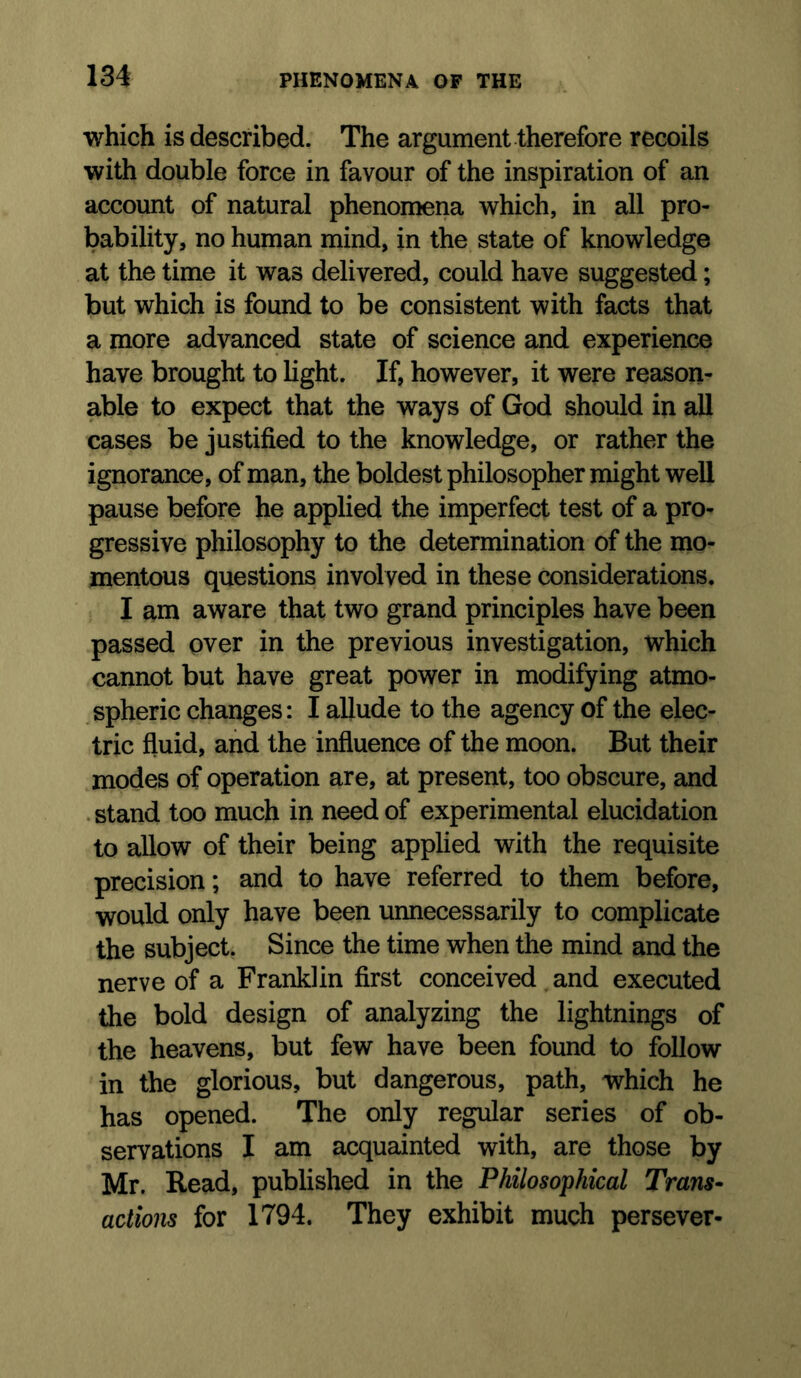 which is described. The argument therefore recoils with double force in favour of the inspiration of an account of natural phenomena which, in all pro- bability, no human mind, in the state of knowledge at the time it was delivered, could have suggested; but which is found to be consistent with facts that a more advanced state of science and experience have brought to light. If, however, it were reason- able to expect that the ways of God should in aU cases be justified to the knowledge, or rather the ignorance, of man, the boldest philosopher might well pause before he applied the imperfect test of a pro- gressive philosophy to the determination of the mo- mentous questions involved in these considerations, I am aware that two grand principles have been passed over in the previous investigation, which cannot but have great power in modifying atmo- spheric changes: I allude to the agency of the elec- tric fluid, and the influence of the moon. But their modes of operation are, at present, too obscure, and • stand too much in need of experimental elucidation to allow of their being applied with the requisite precision; and to have referred to them before, would only have been unnecessarily to complicate the subject. Since the time when the mind and the nerve of a Franklin first conceived and executed the bold design of analyzing the lightnings of the heavens, but few have been found to follow in the glorious, but dangerous, path, which he has opened. The only regular series of ob- servations I am acquainted with, are those by Mr. Read, published in the Philosophical Trans* actions for 1794. They exhibit much persever-