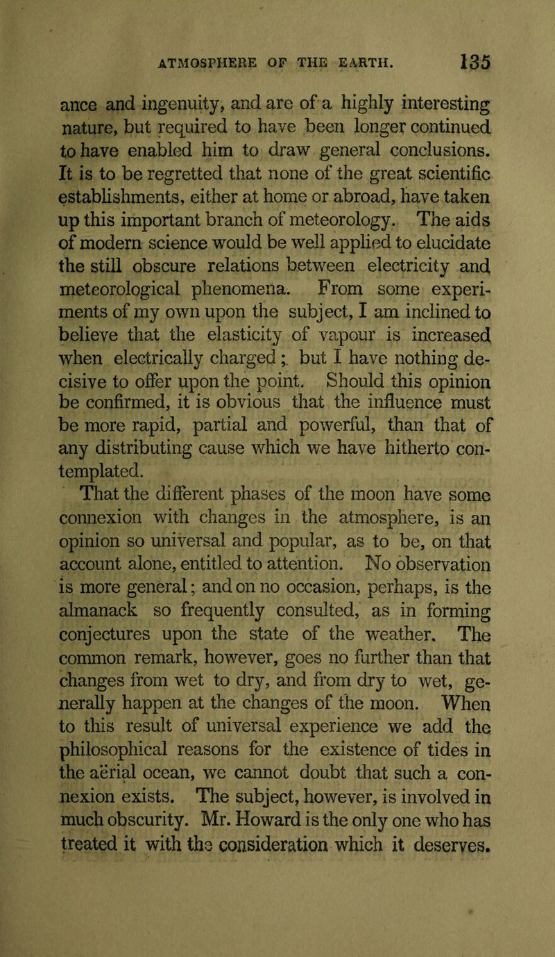 ance and ingenuity, and are of a highly interesting nature, but required to have been longer continued to have enabled him to draw general conclusions. It is to be regretted that none of the great scientific estabhshments, either at home or abroad, have taken up this important branch of meteorology. The aids of modern science would be well applied to elucidate the still obscure relations between electricity and meteorological phenomena. From some experi- ments of my own upon the subject, I am inclined to believe that the elasticity of vapour is increased when electrically chargedbut I have nothing de- cisive to offer upon the point. Should this opinion be confirmed, it is obvious that the influence must be more rapid, partial and powerful, than that of any distributing cause v*^hich we have hitherto con- templated. That the different phases of the moon have some connexion with changes in the atmosphere, is an opinion so universal and popular, as to be, on that account alone, entitled to attention. No observation is more general; and on no occasion, perhaps, is the almanack so frequently consulted, as in forming conjectures upon the state of the weather. The common remark, however, goes no further than that changes from wet to dry, and from dry to wet, ge- nerally happen at the changes of the moon. When to this result of universal experience we add the philosophical reasons for the existence of tides in the aerial ocean, we cannot doubt that such a con- nexion exists. The subject, however, is involved in much obscurity. Mr. Howard is the only one who has treated it with the consideration which it deserves.