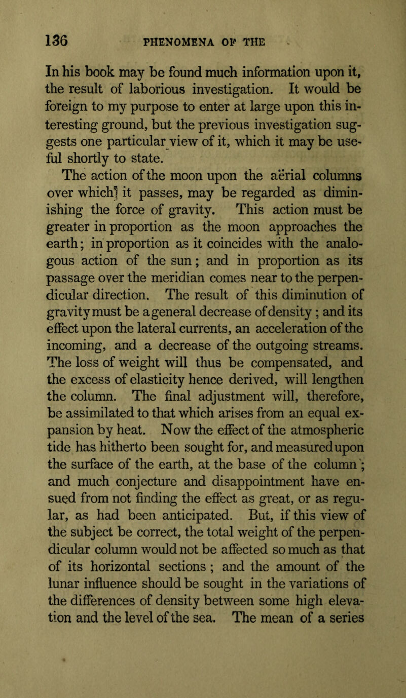 In his book may be found much information upon it, the result of laborious investigation. It would be foreign to my purpose to enter at large upon this in- teresting ground, but the previous investigation sug- gests one particular view of it, which it may be use- ful shortly to state. The action of the moon upon the aerial columns over whichl it passes, may be regarded as dimin- ishing the force of gravity. This action must be greater in proportion as the moon approaches the earth; in proportion as it coincides with the analo- gous action of the sun; and in proportion as its passage over the meridian comes near to the perpen- dicular direction. The result of this diminution of gravity must be a general decrease of density ; and its effect upon the lateral currents, an acceleration of the incoming, and a decrease of the outgoing streams. The loss of weight will thus be compensated, and the excess of elasticity hence derived, will lengthen the column. The final adjustment will, therefore, be assimilated to that which arises from an equal ex- pansion by heat. Now the effect of the atmospheric tide has hitherto been sought for, and measured upon the surface of the earth, at the base of the column and much conjecture and disappointment have en- sued from not finding the effect as great, or as regu- lar, as had been anticipated. But, if this view of the subject be correct, the total weight of the perpen- dicular column would not be affected so much as that of its horizontal sections; and the amount of the lunar influence should be sought in the variations of the differences of density between some high eleva- tion and the level of the sea. The mean of a series