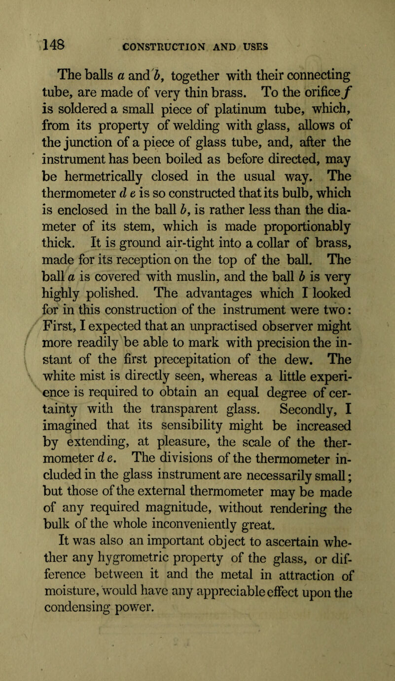 The balls a and 6, together with their connecting tube, are made of very thin brass. To the orifice f is soldered a small piece of platinum tube, which, from its property of welding with glass, allows of the junction of a piece of glass tube, and, after the instrument has been boiled as before directed, may be hermetrically closed in the usual way. The thermometer d e is so constructed that its bulb, which is enclosed in the ball b, is rather less than the dia- meter of its stem, which is made proportionably thick. It is ground air-tight into a collar of brass, made for its reception on the top of the ball. The ball a is covered with muslin, and the ball b is very highly polished. The advantages which I looked for in this construction of the instrument were two: First, I expected that an unpractised observer might more readily be able to mark with precision the in- stant of the first precepitation of the dew. The white mist is directly seen, whereas a little experi- ence is required to obtain an equal degree of cer- tainty with the transparent glass. Secondly, I imagined that its sensibility might be increased by extending, at pleasure, the scale of the ther- mometer d e. The divisions of the thermometer in- cluded in the glass instrument are necessarily small; but those of the external thermometer may be made of any required magnitude, without rendering the bulk of the whole inconveniently great. It was also an important object to ascertain whe- ther any hygrometric property of the glass, or dif- ference between it and the metal in attraction of moisture, would have any appreciable effect upon the condensing pov/er.