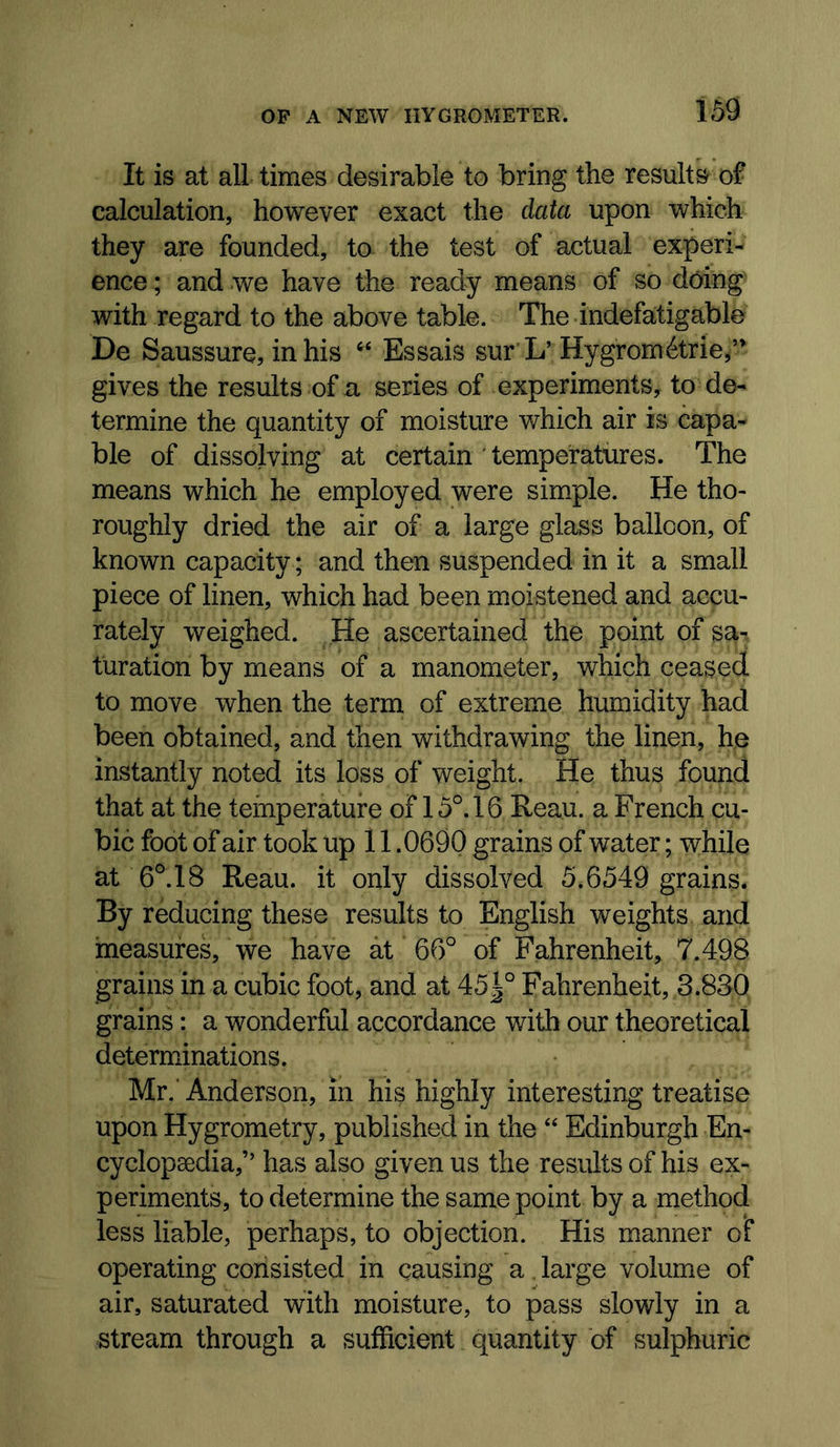 It is at all times desirable to bring the results of calculation, however exact the data upon which they are founded, to the test of actual experi- ence; and we have the ready means of so doing with regard to the above table. The indefa;tigable De Saussure, in his Essais sur L’Hygrom6trie,’* gives the results of a series of experiments, to de- termine the quantity of moisture which air is capa- ble of dissolving at certain ' temperatures. The means which he employed were simple. He tho- roughly dried the air of a large glass balloon, of known capacity; and then suspended in it a small piece of linen, which had been moistened and accu- rately weighed. He ascertained the point of sa- turation by means of a manometer, which ceased to move when the term of extreme humidity had been obtained, and then withdrawing the linen, he instantly noted its loss of weight. He thus found that at the temperature of 15°. 16 Reau. a French cu- bic foot of air took up 11.0690 grains of water; while at 6°. 18 Reau. it only dissolved 5.6549 grains. By reducing these results to English weights and measures, we have at 66° of Fahrenheit, 7.498 grains in a cubic foot, and at 451° Fahrenheit, 3.830 grains: a wonderful accordance with our theoretical determinations. Mr. Anderson, in his highly interesting treatise upon Hygrometry, published in the “ Edinburgh En- cyclopaedia,” has also given us the results of his ex- periments, to determine the same point by a method less liable, perhaps, to objection. His manner of operating consisted in causing a, large volume of air, saturated with moisture, to pass slowly in a stream through a sufficient quantity of sulphuric