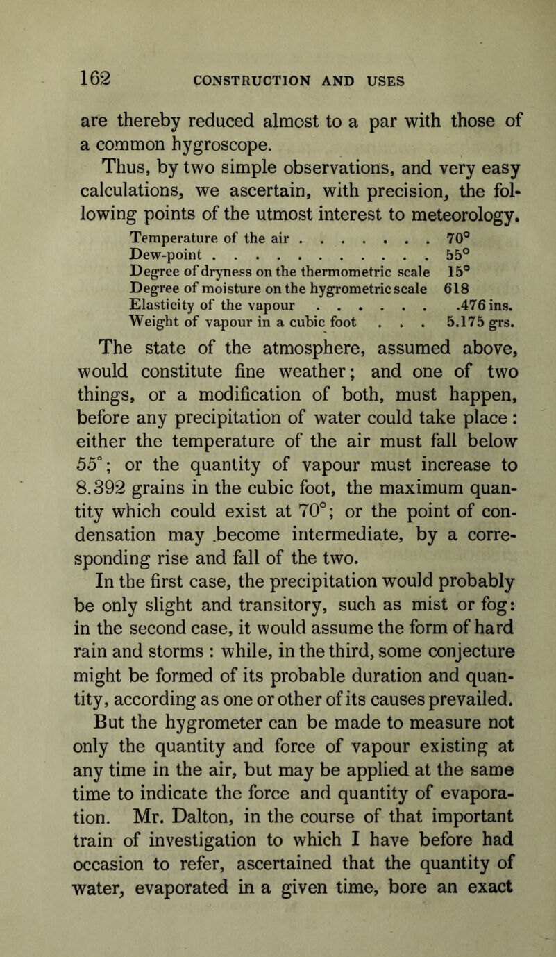 are thereby reduced almost to a par with those of a common hygroscope. Thus, by two simple observations, and very easy calculations^ we ascertain, with precision^ the fol- lowing points of the utmost interest to meteorology. Temperature of the air 70® Dew-point 55° Degree of dryness on the thermometric scale 15° Degree of moisture on the hygrometric scale 618 Elasticity of the vapour 476 ins. Weight of vapour in a cubic foot . . . 5.175 grs. The state of the atmosphere, assumed above, would constitute fine weather; and one of two things, or a modification of both, must happen, before any precipitation of water could take place: either the temperature of the air must fall below 55°; or the quantity of vapour must increase to 8.392 grains in the cubic foot, the maximum quan- tity which could exist at 70°; or the point of con- densation may .become intermediate, by a corre- sponding rise and fall of the two. In the first case, the precipitation would probably be only slight and transitory, such as mist or fog: in the second case, it would assume the form of hard rain and storms : while, in the third, some conjecture might be formed of its probable duration and quan- tity, according as one or other of its causes prevailed. But the hygrometer can be made to measure not only the quantity and force of vapour existing at any time in the air, but may be applied at the same time to indicate the force and quantity of evapora- tion. Mr. Dalton, in the course of that important train of investigation to which I have before had occasion to refer, ascertained that the quantity of water, evaporated in a given time, bore an exact