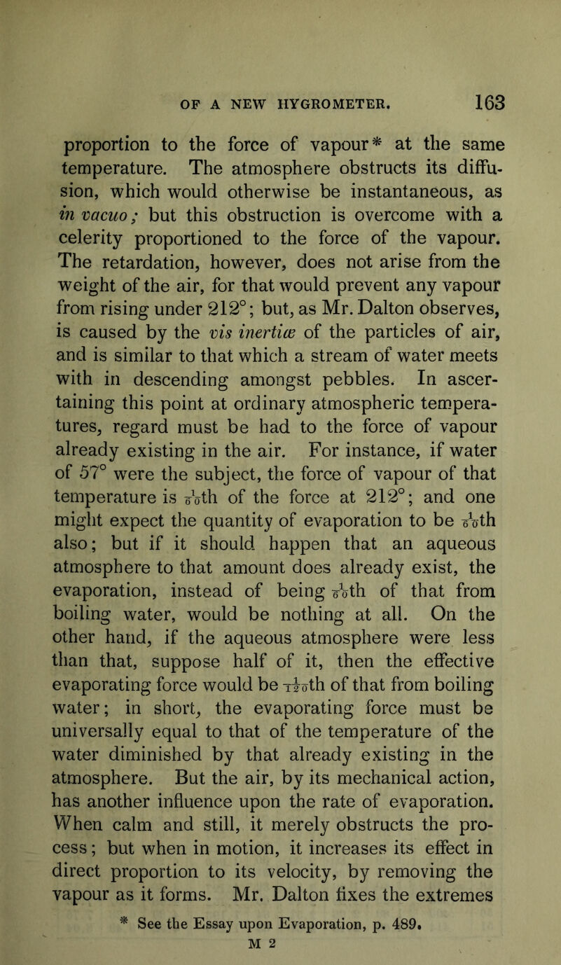 proportion to the force of vapour^ at the same temperature. The atmosphere obstructs its diffu- sion, which would otherwise be instantaneous, as in vacuo; but this obstruction is overcome with a celerity proportioned to the force of the vapour. The retardation, however, does not arise from the weight of the air, for that would prevent any vapour from rising under 212°; but, as Mr. Dalton observes, is caused by the vis inertice of the particles of air, and is similar to that which a stream of water meets with in descending amongst pebbles. In ascer- taining this point at ordinary atmospheric tempera- tures, regard must be had to the force of vapour already existing in the air. For instance, if water of 57° were the subject, the force of vapour of that temperature is eVth of the force at 212°; and one miglit expect the quantity of evaporation to be eVth also; but if it should happen that an aqueous atmosphere to that amount does already exist, the evaporation, instead of being eath of that from boiling water, would be nothing at all. On the other hand, if the aqueous atmosphere were less than that, suppose half of it, then the effective evaporating force would be Tioth of that from boiling water; in short, the evaporating force must be universally equal to that of the temperature of the water diminished by that already existing in the atmosphere. But the air, by its mechanical action, has another influence upon the rate of evaporation. When calm and still, it merely obstructs the pro- cess ; but when in motion, it increases its effect in direct proportion to its velocity, by removing the vapour as it forms. Mr. Dalton fixes the extremes * See the Essay upon Evaporation, p. 489, M 2