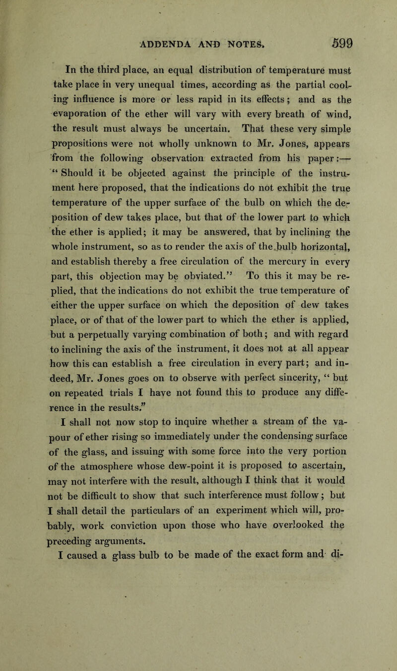 In the third place, an equal distribution of temperature must take place in very unequal times, according as the partial cool- ing influence is more or less rapid in its effects; and as the evaporation of the ether will vary with every breath of wind, the result must always be uncertain. That these very simple propositions were not wholly unknown to Mr. Jones, appears from the following observation extracted from his paper:— “ Should it be objected against the principle of the instru- ment here proposed, that the indications do not exhibit the true temperature of the upper surface of the bulb on which the de- position of dew takes place, but that of the lower part to which the ether is applied; it may be answered, that by inclining the whole instrument, so as to render the axis of the.bulb horizontal, and establish thereby a free circulation of the mercury in every part, this objection may be obviated.” To this it may be re- plied, that the indications do not exhibit the true temperature of either the upper surface on which the deposition of dew takes place, or of that of the lower part to which the ether is applied, but a perpetually varying combination of both; and with regard to inclining the axis of the instrument, it does not at all appear how this can establish a free circulation in every part; and in- deed, Mr. Jones goes on to observe with perfect sincerity, “ but on repeated trials I have not found this to produce any diffe- rence in the results.” I shall not now stop to inquire whether a stream of the va- pour of ether rising so immediately under the condensing surface of the glass, and issuing with some force into the very portion of the atmosphere whose dew-point it is proposed to ascertain, may not interfere with the result, although I think that it would not be difficult to show that such interference must follow; but I shall detail the particulars of an experiment which will, pro- bably, work conviction upon those who have overlooked the preceding arguments. I caused a glass bulb to be made of the exact form and- di-