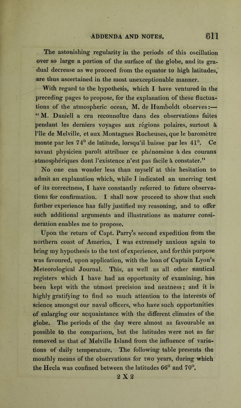 . The astonishing* regularity in the periods of this oscillation over so large a portion of the surface of the globe, and its gra- dual decrease as we proceed from the equator to high latitudes, are thus ascertained in the most unexceptionable manner. With regard to the hypothesis, which I have ventured in the preceding pages to propose, for the explanation of these fluctua- tions of the atmospheric ocean, M. de Humboldt observes:— “ M. Daniell a cru reconnoitre dans des observations faites pendant les derniers voyages aux regions polaires, surtout a rile de Melville, et aux Montagues Rocheuses, que le barometre monte par les 74° de latitude, lorsqu’il baisse par les 41°. Ce savant physicien paroit attribuer ce phenomene a des courans -atmospheriques dont Texistence n’est pas facile h constater.” No one can wonder less than myself at this hesitation to admit an explanation which, while I indicated an unerring test of its correctness, I have constantly referred to future observa- tions for confirmation. I shall now proceed to show that such further experience has fully justified my reasoning, and to offer such additional arguments and illustrations as maturer consi- deration enables me to propose. Upon the return of Capt. Parry’s second expedition from the northern coast of America, I was extremely anxious again to bring my hypothesis to the test of experience, and for this purpose was favoured, upon application, with the loan of Captain Lyon’s Meteorological Journal. This, as well as all other nautical registers which I have had an opportunity of examining, has been kept with the utmost precision and neatness; and it is highly gratifying to find so much attention to the interests of science amongst our naval officers, who have such opportunities of enlarging our acquaintance with the different climates of the globe. The periods of the day were almost as favourable as possible to the comparison, but the latitudes were not as far removed as that of Melville Island from the influence of varia- tions of daily temperature. The following table presents the monthly means of the observations for two years, during which the Hecla was confined between the latitudes 66° and 70°, 2X2