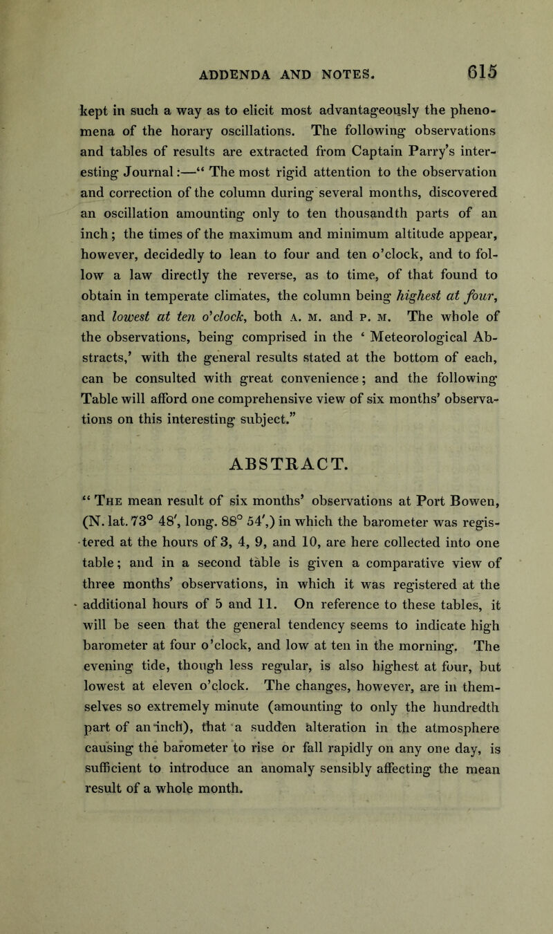 kept in such a way as to elicit most advantageously the pheno- mena of the horary oscillations. The following observations and tables of results are extracted from Captain Parry’s inter- esting Journal:—“ The most rigid attention to the observation and correction of the column during several months, discovered an oscillation amounting only to ten thousandth parts of an inch; the times of the maximum and minimum altitude appear, however, decidedly to lean to four and ten o’clock, and to fol- low a law directly the reverse, as to time, of that found to obtain in temperate climates, the column being highest at four^ and lowest at ten o'clock, both a. m. and p. m. The whole of the observations, being comprised in the ‘ Meteorological Ab- stracts,’ with the general results stated at the bottom of each, can be consulted with great convenience; and the following Table will afford one comprehensive view of six months’ observa- tions on this interesting subject.” ABSTRACT. “ The mean result of six months’ observations at Port Bowen, (N. lat. 73° 48', long. 88° 54',) in which the barometer was regis- •tered at the hours of 3, 4, 9, and 10, are here collected into one table; and in a second table is given a comparative view of three months’ observations, in which it was registered at the • additional hours of 5 and 11. On reference to these tables, it will be seen that the general tendency seems to indicate high barometer at four o’clock, and low at ten in the morning. The evening tide, though less regular, is also highest at four, but lowest at eleven o’clock. The changes, however, are in them- selves so extremely minute (amounting to only the hundredth part of an inch), that‘a sudden tilteration in the atmosphere causing the barometer to rise or fall rapidly on any one day, is sufficient to introduce an anomaly sensibly affecting the mean result of a whole month.