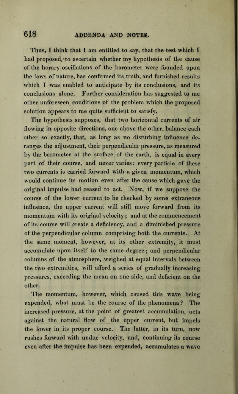 Thus, I think that I am entitled to say, that the test which I had proposed,'to ascertain whether my hypothesis of the cause of the horary oscillations of the barometer were founded upon the laws of nature, has confirmed its truth, and furnished results which I was enabled to anticipate by its conclusions, and its conclusions alone. Further consideration has suggested to me other unforeseen conditions of the problem which the proposed solution appears to me quite sufficient to satisfy. The hypothesis supposes, that two horizontal currents of air flowing in opposite directions, one above the other, balance each other so exactly, that, as long as no disturbing influence de- ranges the adjustment, their perpendicular pressure, as measured by the barometer at the surface of the earth, is equal in every part of their course, and never varies; every particle of these two currents is carried forward with a given momentum, which would continue its motion even after the cause which gave the original impulse had ceased to act. Now, if we suppose the course of the lower current to be checked by some extraneous influence, the upper current will still move forward from its momentum with its original velocity; and at the commencement of its course will create a deficiency, and a diminished pressure of the perpendicular column comprising both the currents. At the same moment, however, at its other extremity, it must accumulate upon itself to the same degree; and perpendicular columns of the atmosphere, .weighed at equal intervals between the two extremities, will afford a series of gradually increasing pressures, exceeding the mean on one side, and deficient on the other. The momentum, however, which caused this wave being expended, what must be the course of the phenomena ? The increased pressure, at the point of greatest accumulation, acts against the natural flow of the upper current, but impels the lower in its proper course. The latter, in its turn, now rushes forward with undue velocity, and, continuing its course even after the impulse has been expended, accumulates a wave