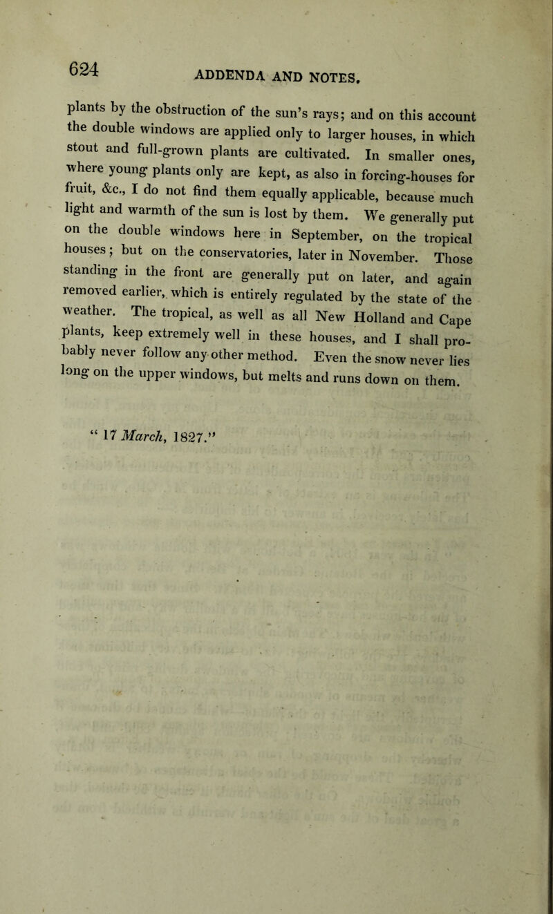 ADDENDA AND NOTES, plants by the obstruction of the sun’s rays; and on this account the double windows are applied only to larger houses, in which stout and full-grown plants are cultivated. In smaller ones, where young plants only are kept, as also in forcing-houses for fruit, &c., I do not find them equally applicable, because much light and warmth of the sun is lost by them. We generally put on the double windows here in September, on the tropical houses; but on the conservatories, later in November. Those standing in the front arc generally put on later, and again removed earlier, which is entirely regulated by the state of the weather. The tropical, as well as all New Holland and Cape plants, keep extremely well in these houses, and I shall pro- bably never follow any other method. Even the snow never lies long on the upper windows, but melts and runs down on them. “ M March, 1827.”