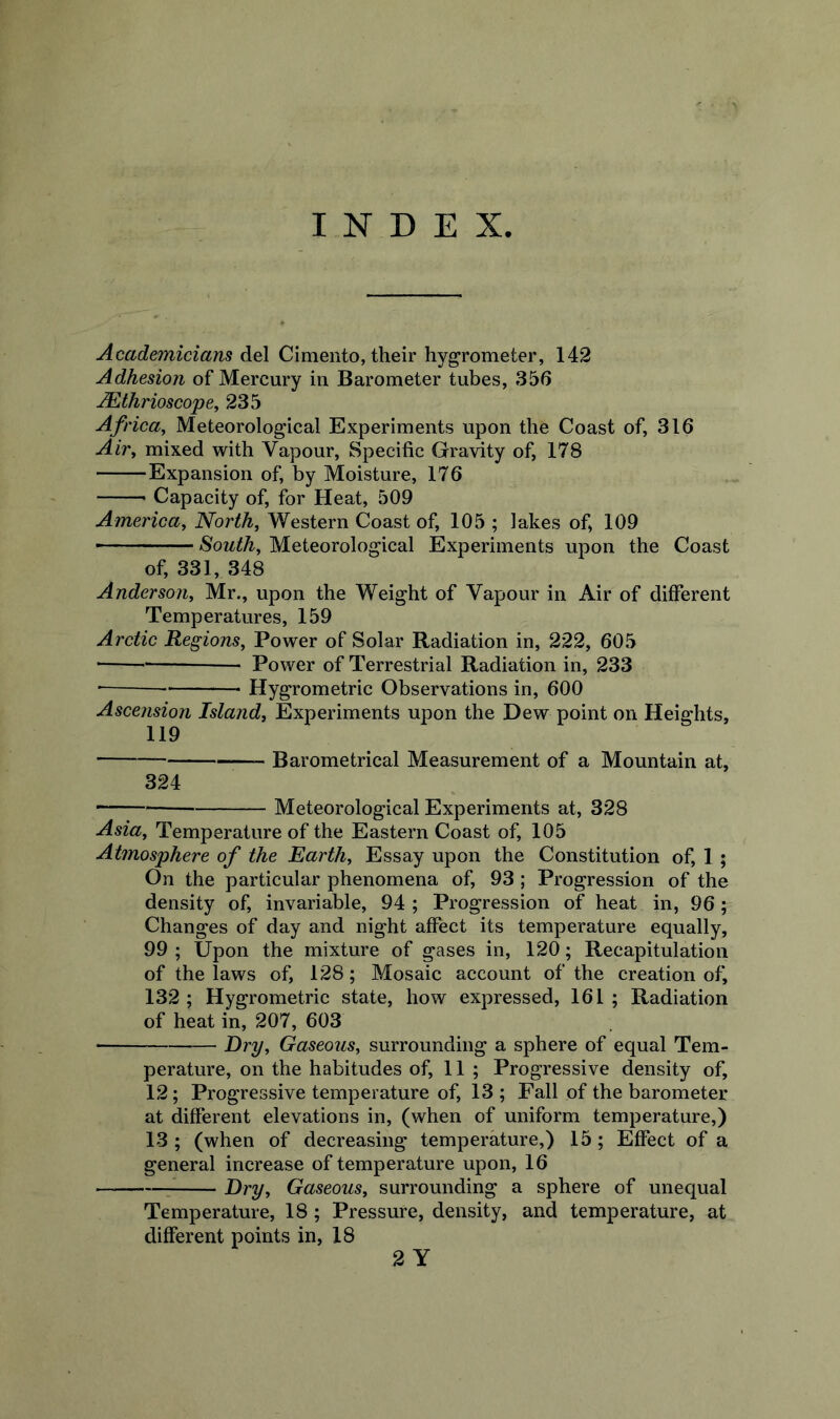 INDEX Academicians del Cimento, their hygrometer, 142 Adhesion of Mercury in Barometer tubes, 356 Mthrioscope, 235 Africa, Meteorological Experiments upon the Coast of, 316 Air, mixed with Vapour, Specific Gravity of, 178 Expansion of, by Moisture, 176 Capacity of, for Heat, 509 America, North, Western Coast of, 105 ; lakes of, 109  - - South, Meteorological Experiments upon the Coast of, 331, 348 Anderson, Mr., upon the Weight of Vapour in Air of different Temperatures, 159 Arctic Regions, Power of Solar Radiation in, 222, 605 • Power of Terrestrial Radiation in, 233 Hygrometric Observations in, 600 Ascension Island, Experiments upon the Dew point on Heights, 119 Barometrical Measurement of a Mountain at, 324 Meteorological Experiments at, 328 Asia, Temperature of the Eastern Coast of, 105 Atmosphere of the Earth, Essay upon the Constitution of, 1; On the particular phenomena of, 93; Progression of the density of, invariable, 94 ; Progression of heat in, 96 ; Changes of day and night affect its temperature equally, 99 ; Upon the mixture of gases in, 120; Recapitulation of the laws of, 128; Mosaic account of the creation of, 132; Hygrometric state, how expressed, 161; Radiation of heat in, 207, 603 Dry, Gaseous, surrounding a sphere of equal Tem- perature, on the habitudes of, 11; Progressive density of, 12; Progressive temperature of, 13 ; Fall of the barometer at different elevations in, (when of uniform temperature,) 13 ; (when of decreasing temperature,) 15; Effect of a general increase of temperature upon, 16 r Dry, Gaseous, surrounding a sphere of unequal Temperature, 18; Pressure, density, and temperature, at different points in, 18 2 Y