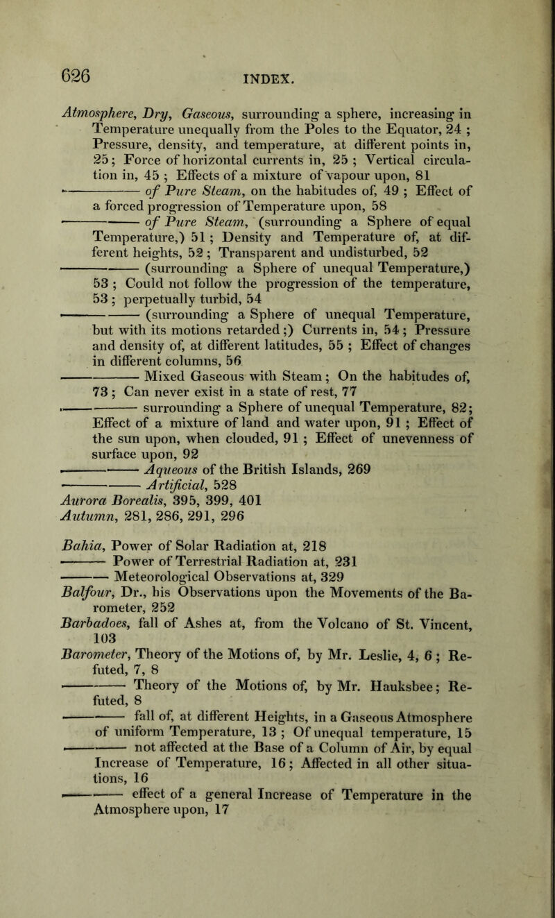 Atmosphere, Dry, Gaseom, surrounding a sphere, increasing in Temperature unequally from the Poles to the Equator, 24 ; Pressure, density, and temperature, at different points in, 25; Force of horizontal currents in, 25 ; Vertical circula- tion in, 45 ; Effects of a mixture of vapour upon, 81 ■ of Pure Steam, on the habitudes of, 49 ; Effect of a forced progression of Temperature upon, 58 * of Pure Steam, (surrounding a Sphere of equal Temperature,) 51 ; Density and Temperature of, at dif- ferent heights, 52 ; Transparent and undisturbed, 52 (surrounding a Sphere of unequal Temperature,) 53 ; Could not follow the progression of the temperature, 53 ; perpetually turbid, 54 (surrounding a Sphere of unequal Temperature, but with its motions retarded ;) Currents in, 54 ; Pressure and density of, at different latitudes, 55 ; Effect of changes in different columns, 56 Mixed Gaseous with Steam; On the habitudes of, 73; Can never exist in a state of rest, 77 surrounding a Sphere of unequal Temperature, 82; Effect of a mixture of land and water upon, 91 ; Effect of the sun upon, when clouded, 91 ; Effect of unevenness of surface upon, 92 Aqueous of the British Islands, 269 ■ Artificial, 528 Aurora Borealis, 395, 399, 401 Autumn, 281, 286, 291, 296 Bahia, Power of Solar Radiation at, 218 — Power of Terrestrial Radiation at, 231 Meteorological Observations at, 329 Balfour, Dr., his Observations upon the Movements of the Ba- rometer, 252 Barhadoes, fall of Ashes at, from the Volcano of St. Vincent, 103 Barometer, Theory of the Motions of, by Mr. Leslie, 4, 6 ; Re- futed, 7, 8 Theory of the Motions of, by Mr. Hauksbee; Re- futed, 8 fall of, at different Heights, in a Gaseous Atmosphere of uniform Temperature, 13 ; Of unequal temperature, 15 not affected at the Base of a Column of Air, by equal Increase of Temperature, 16; Affected in all other situa- tions, 16 effect of a general Increase of Temperature in the Atmosphere upon, 17