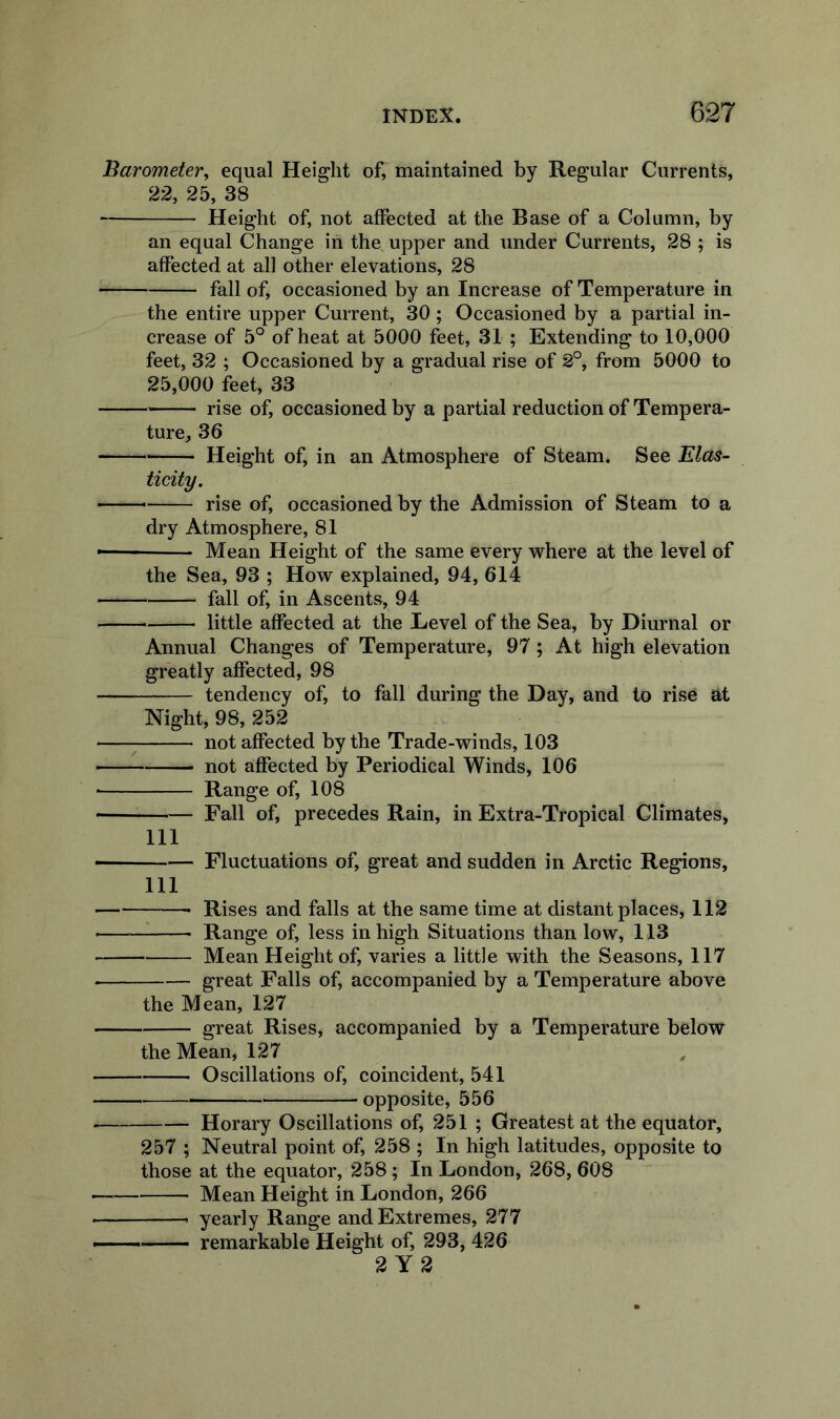 Barometer^ equal Height of, maintained by Regular Currents, 22, 25, 38 Height of, not affected at the Base of a Column, by an equal Change in the upper and under Currents, 28 ; is affected at all other elevations, 28 fall of, occasioned by an Increase of Temperature in the entire upper Current, 30; Occasioned by a partial in- crease of 5° of heat at 5000 feet, 31 ; Extending to 10,000 feet, 32 ; Occasioned by a gradual rise of 2°, from 5000 to 25,000 feet, 33 rise of, occasioned by a partial reduction of Tempera- ture^ 36 Height of, in an Atmosphere of Steam. See Elas- ticity. rise of, occasioned by the Admission of Steam to a dry Atmosphere, 81 Mean Height of the same every where at the level of the Sea, 93 ; How explained, 94, 614 fall of, in Ascents, 94 little affected at the Level of the Sea, by Diurnal or Annual Changes of Temperature, 97; At high elevation greatly affected, 98 tendency of, to fall during the Day, and to rise at Night, 98, 252 ^ not affected by the Trade-winds, 103 not affected by Periodical Winds, 106 • Range of, 108 • Fall of, precedes Rain, in Extra-Tropical Climates, 111 Fluctuations of, great and sudden in Arctic Regions, 111 Rises and falls at the same time at distant places, 112 _ Range of, less in high Situations than low, 113 Mean Height of, varies a little with the Seasons, 117 great Falls of, accompanied by a Temperature above the Mean, 127 great Rises, accompanied by a Temperature below the Mean, 127 ^ Oscillations of, coincident, 541 opposite, 556 ■ Horary Oscillations of, 251 ; Greatest at the equator, 257 ; Neutral point of, 258 ; In high latitudes, opposite to those at the equator, 258 ; In London, 268, 608 Mean Height in London, 266 yearly Range and Extremes, 277 — remarkable Height of, 293, 426 2 Y2