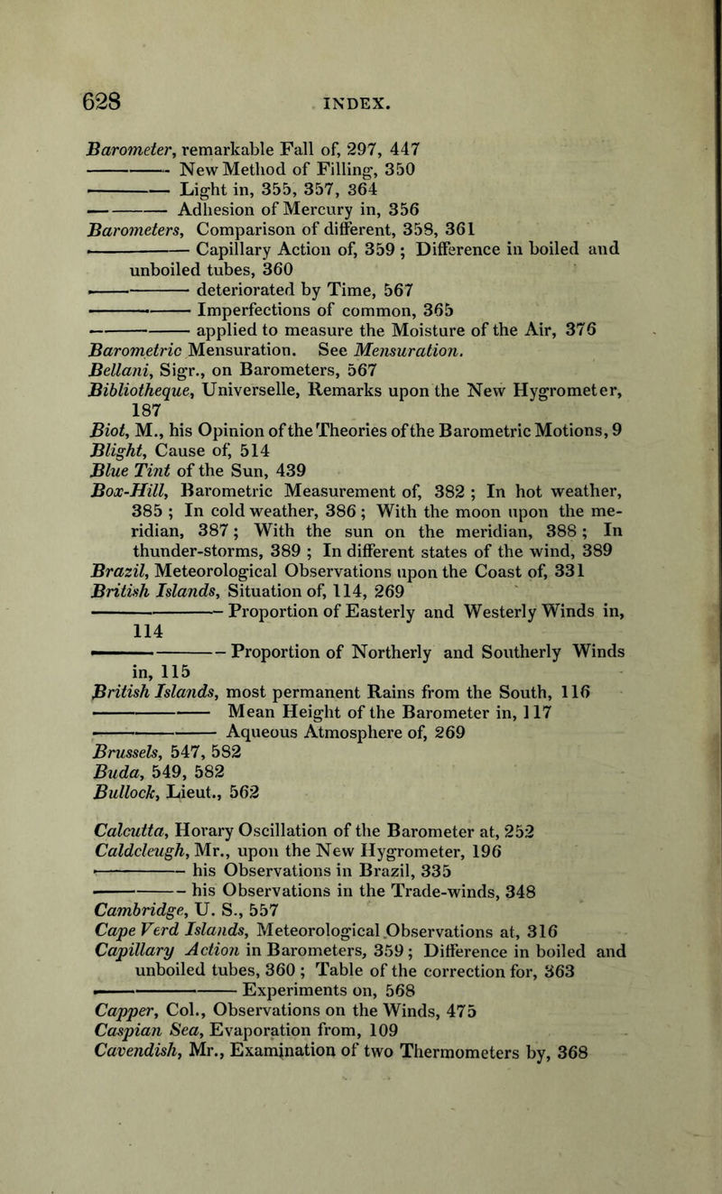 'Barometer^ remarkable Fall of, 297, 447 New Method of Filling*, 350 Light in, 355, 357, 364 — Adhesion of Mercury in, 356 Barometers, Comparison of different, 358, 361 Capillary Action of, 359 ; Difference in boiled and unboiled tubes, 360 - — deteriorated by Time, 567 — Imperfections of common, 365 applied to measure the Moisture of the Air, 376 B«rome^nc Mensuration. See Mensuration. Bellani, Sigr., on Barometers, 567 Bibliotheque, Universelle, Remarks upon the New Hygrometer, 187 Biot, M., his Opinion of the Theories ofthe Barometric Motions, 9 Blight, Cause of, 514 Blue Tint of the Sun, 439 Box-Hill, Barometric Measurement of, 382 ; In hot weather, 385 ; In cold weather, 386; With the moon upon the me- ridian, 387; With the sun on the meridian, 388; In thunder-storms, 389 ; In different states of the wind, 389 Brazil, Meteorological Observations upon the Coast of, 331 British Islands, Situation of, 114, 269 Proportion of Easterly and Westerly Winds in, 114 —— Proportion of Northerly and Southerly Winds in, 115 British Islands, most permanent Rains from the South, 116 —— Mean Height of the Barometer in, 117 , Aqueous Atmosphere of, 269 Brussels, 547, 582 Buda, 549, 582 Bullock, Lieut., 562 Calcutta, Horary Oscillation of the Barometer at, 252 Caldcleugh, Mr., upon the New Hygrometer, 196 ■ his Observations in Brazil, 335 • his Observations in the Trade-winds, 348 Cambridge, U. S., 557 Cape Verd Islands, Meteorological .Observations at, 316 Capillary Action in Barometers, 359 ; Difference in boiled and unboiled tubes, 360 ; Table of the correction for, 363 —— Experiments on, 568 Capper, Col., Observations on the Winds, 475 Caspian Sea, Evaporation from, 109 Cavendish, Mr., Examination of two Thermometers by, 368