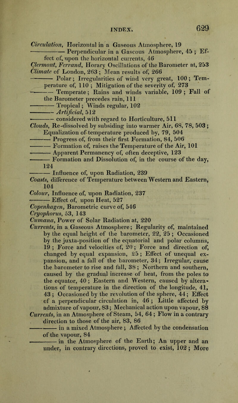 Circulation, Horizontal in a Gaseous Atmosphere, 19 Perpendicular in a Gaseous Atmosphere, 45 ; Ef- fect of,, upon the horizontal currents, 46 Clermont, Ferrand, Horary Oscillations of the Barometer at, 253 Climate, of London, 263 ; Mean results of, 266 Polar; Irregularities of wind very great, 100; Tem- perature of, 110 ; Mitigation of the severity of, 273 Temperate; Rains and winds variable, 109 ; Fall of the Barometer precedes rain, 111 Tropical; Winds regular, 102 Artificial, 512 ■ considered with regard to Horticulture, 511 Clouds, Re-dissolved by subsiding into warmer Air, 68, 78, 503 ; Equalization of temperature produced by, 79, 504 Progress of, from their first Formation, 84, 506 Formation of, raises the Temperature of the Air, 101 Apparent Permanency of, often deceptive, 123 ■ — Formation and Dissolution of, in the course of the day, 124 Influence of, upon Radiation, 239 Coasts, difference of Temperature between Western and Eastern, 104 Colour, Influence of, upon Radiation, 237 Effect of, upon Heat, 527 Co'penhagen, Barometric curve of, 546 Cryophorus, 53, 143 Cumana, Power of Solar Radiation at, 220 Currents, in a Gaseous Atmosphere; Regularity of, maintained by the equal height of the barometer, 22, 25 ; Occasioned by the juxta-position of the equatorial and polar columns, 19 ; Force and velocities of, 20; Force and direction of, changed by equal expansion, 25 ; Effect of unequal ex- pansion, and a fall of the barometer, 34; Irregular, cause the barometer to rise and fall, 38 ; Northern and southern, caused by the gradual increase of heat, from the poles to the equator, 40 ; Eastern and Western, caused by altera^ tions of temperature in the direction of the longitude, 41, 43 ; Occasioned by the revolution of the sphere, 44; Effect of a perpendicular circulation in, 46 ; Little affected by admixture of vapour, 83; Mechanical action upon vapour, 88 Currents, in an Atmosphere of Steam, 54, 64 ; Flow in a contrary direction to those of the air, 83, 86 —— in a mixed Atmosphere ; Affected by the condensation of the vapour, 84 in the Atmosphere of the Earth; An upper and an under^ in contrary directions, proved to exist, 102 ; More