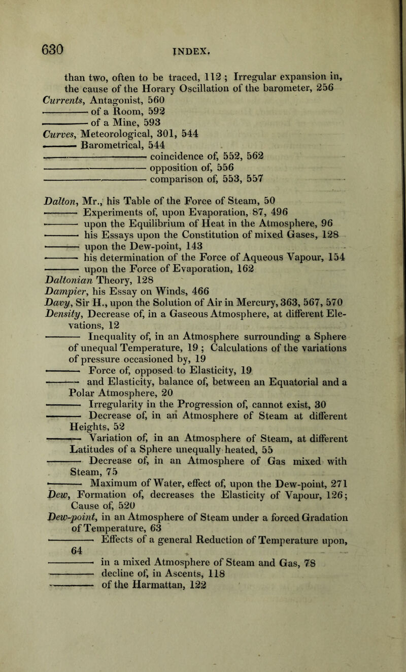 than two, often to be traced, 112 ; Irregular expansion in, the cause of the Horary Oscillation of the barometer, 256 Currents^ Antagonist, 560 of a Room, 592 ' —• of a Mine, 593 Curves, Meteorological, 301, 544 ■ — Barometrical, 544 coincidence of, 552, 562 opposition of, 556 comparison of, 553, 557 Dalton, Mr., his Table of the Force of Steam, 50 Experiments of, upon Evaporation, 87, 496 upon the Equilibrium of Heat in the Atmosphere, 96 his Essays upon the Constitution of mixed Gases, 128 ■ upon the Dew-point, 143 his determination of the Force of Aqueous Vapour, 154 upon the Force of Evaporation, 162 Daltonian Theory, 128 Dampier, his Essay on Winds, 466 Davy, Sir H., upon the Solution of Air in Mercury, 363, 567, 570 Density, Decrease of, in a Gaseous Atmosphere, at different Ele- vations, 12 Inequality of, in an Atmosphere surrounding a Sphere of unequal Temperature, 19 ; Calculations of the variations of pressure occasioned by, 19 ■ Force of, opposed to Elasticity, 19 and Elasticity, balance of, between an Equatorial and a Polar Atmosphere, 20 Irregularity in the Progression of, cannot exist, 30 Decrease of, in an Atmosphere of Steam at different Heights, 52 ■ ■ Variation of, in an Atmosphere of Steam, at different Latitudes of a Sphere unequally-heated, 55 Decrease of, in an Atmosphere of Gas mixed with Steam, 75 Maximum of Water, effect of, upon the Dew-point, 271 Dew, Formation of, decreases the Elasticity of Vapour, 126; Cause of, 520 Dew-pomt, in an Atmosphere of Steam under a forced Gradation of Temperature, 63 Effects of a general Reduction of Temperature upon, 64 in a mixed Atmosphere of Steam and Gas, 78 decline of, in Ascents, 118 of the Harmattan, 122