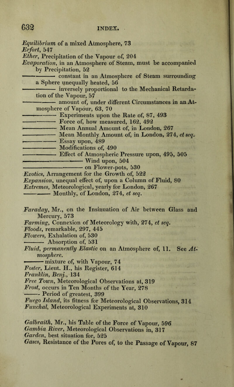 Equilibrium of a mixed Atmosphere, 73 Erfort^ 547 Ether^ Precipitation of the Vapour of, 204 Evaporation, in an Atmosphere of Steam, must be accompanied by Precipitation, 52 constant in an Atmosphere of Steam surrounding a Sphere unequally heated, 56 —— inversely proportional to the Mechanical Retarda- tion of the Vapour, 57 amount of, under different Circumstances in an At- mosphere of Vapour, 63, 70 Experiments upon the Rate of, 87, 493 Force of, how measured, 162, 492 -- Mean Annual Amount of, in London, 267 Mean Monthly Amount of, in London, 274, etseq. • Essay upon, 489 ■■ Modifications of, 490 • Effect of Atmospheric Pressure upon, 495, 505 ■ ■ Wind upon, 504 on Flower-pots, 530 Exotics, Arrangement for the Growth of, 522 Expansion, unequal effect of, upon a Column of Fluid, 80 Extremes, Meteorological, yearly for London, 267 Monthly, of London, 274, et seq. Faraday, Mr., on the Insinuation of Air between Glass and Mercury, 573 Farming, Connexion of Meteorology with, 274, et seq. Floods, remarkable, 297, 445 Flowers, Exhalation of, 530 • Absorption of, 531 Fluid, permanently Elastic on an Atmosphere of, 11. See At- mosphere. mixture of, with Vapour, 74 Foster, Lieut. H., his Register, 614 Franklin, Benj., 134 Free Town, Meteorological Observations at, 319 Frost, occurs in Ten Months of the Year, 278 Period of greatest, 399 Fuego Island, its fitness for Meteorological Observations, 314 Funchal, Meteorological Experiments at, 310 Galbraith, Mr., his Table of the Force of Vapour, 596 Gambia River, Meteorological Observations in, 317 Garden, best situation for, 525 Gases, Resistance of the Pores of, to the Passage of Vapour, 87