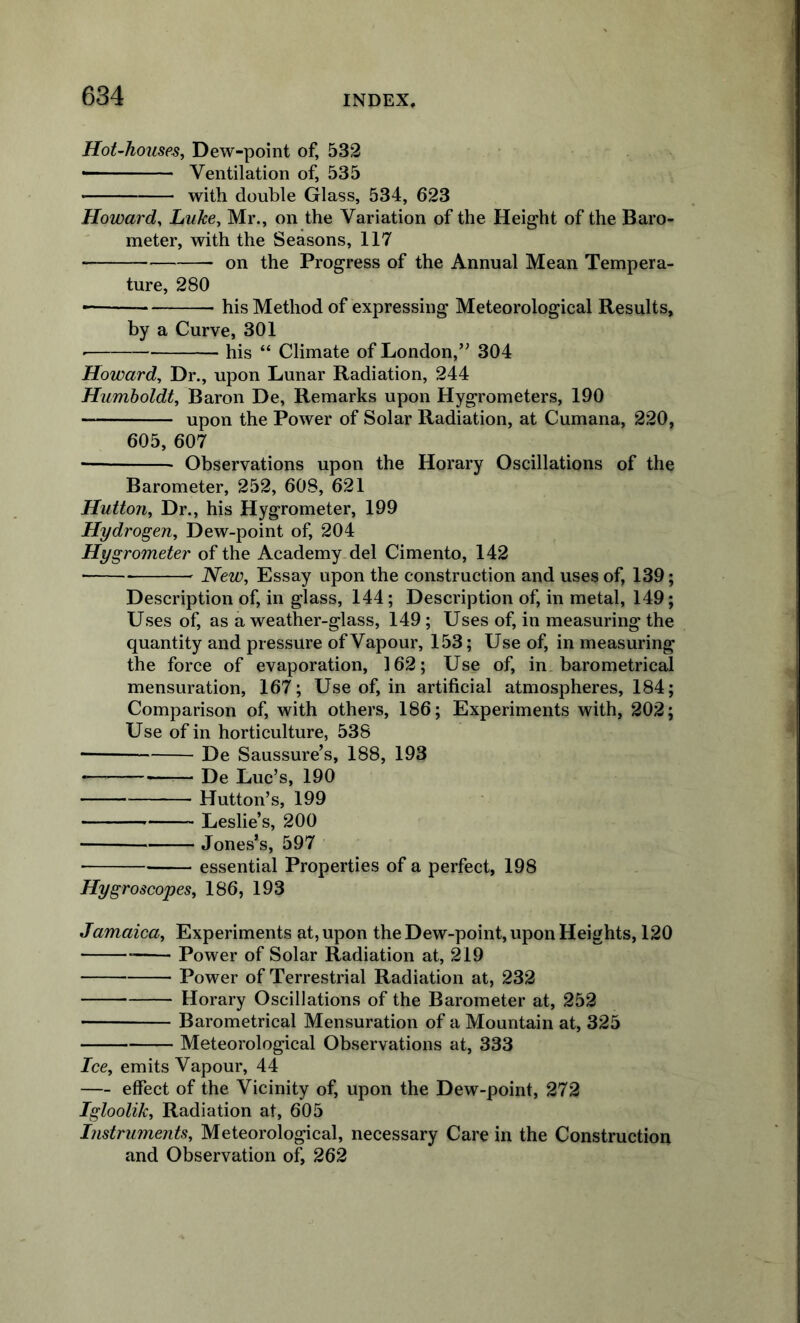 HoUhouses, Dew-point of, 532 • Ventilation of, 535 with double Glass, 534, 623 Howard^ Luke^ Mr., on the Variation of the Height of the Baro- meter, with the Seasons, 117 on the Progress of the Annual Mean Tempera- ture, 280 his Method of expressing Meteorological Results, by a Curve, 301 his “ Climate of London,’^ 304 Howard, Dr., upon Lunar Radiation, 244 Humboldt, Baron De, Remarks upon Hygrometers, 190 upon the Power of Solar Radiation, at Cumana, 220, 605, 607 Observations upon the Horary Oscillations of the Barometer, 252, 60S, 621 Hutton, Dr., his Hygrometer, 199 Hydrogen, Dew-point of, 204 Hygrometer of the Academy del Cimento, 142 New, Essay upon the construction and uses of, 139; Description of, in glass, 144; Description of, in metal, 149; Uses of, as a weather-glass, 149; Uses of, in measuring the quantity and pressure of Vapour, 153; Use of, in measuring the force of evaporation, 162; Use of, in barometrical mensuration, 167; Use of, in artificial atmospheres, 184; Comparison of, with others, 186; Experiments with, 202; Use of in horticulture, 538 De Saussure’s, 188, 193 • De Luc’s, 190 Hutton’s, 199 Leslie’s, 200 Jones’s, 597 ■ essential Properties of a perfect, 198 Hygroscopes, 186, 193 Jamaica. Experiments at, upon the Dew-point, upon Heights, 120 Power of Solar Radiation at, 219 Power of Terrestrial Radiation at, 232 Horary Oscillations of the Barometer at, 252 Barometrical Mensuration of a Mountain at, 325 Meteorological Observations at, 333 Ice, emits Vapour, 44 — effect of the Vicinity of, upon the Dew-point, 272 Igloolik, Radiation at, 605 Instruments, Meteorological, necessary Care in the Construction and Observation of, 262