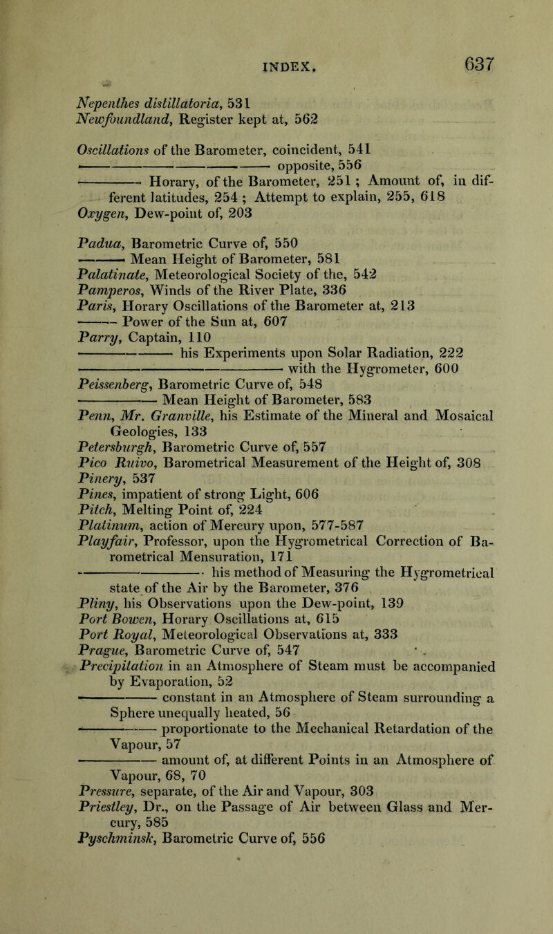 Nepenthes distillatoria, 531 Newfoundland^ Register kept at, 562 Oscillations of the Barometer, coincident, 541 opposite, 556 Horary, of the Barometer, 251; Amount of, indif- ferent latitudes, 254 ; Attempt to explain, 255, 618 Oxygen^ Dew-point of, 203 Padua, Barometric Curve of, 550 ——— Mean Height of Barometer, 581 Palathiate, Meteorological Society of the, 542 Pamperos, Winds of the River Plate, 336 Paris, Horary Oscillations of the Barometer at, 213 — Power of the Sun at, 607 Parry, Captain, 110 ■ his Experiments upon Solar Radiation, 222 ■ with the Hygrometer, 600 Peissenberg, Barometric Curve of, 548 Mean Height of Barometer, 583 Penn, Mr. Granville, his Estimate of the Mineral and Mosaical Geologies, 133 Petershurgh, Barometric Curve of, 557 Pico Ruivo, Barometrical Measurement of the Height of, 308 Pinery, 537 Pines, impatient of strong Light, 606 Pitch, Melting Point of, 224 Platinum, action of Mercury upon, 577-587 Playfair, Professor, upon the Hygrometrical Correction of Ba- rometrical Mensuration, 171 liig method of Measuring the Hygrometrical state of the Air by the Barometer, 376 Pliny, his Observations upon the Dew-point, 139 Port Bowen, Horary Oscillations at, 615 Port Royal, Meteorological Observations at, 333 Prague, Barometric Curve of, 547 Precipitation in an Atmosphere of Steam must be accompanied by Evaporation, 52 • constant in an Atmosphere of Steam surrounding a Sphere unequally heated, 56 proportionate to the Mechanical Retardation of the Vapour, 57 amount of, at different Points in an Atmosphere of Vapour, 68, 70 Pressure, separate, of the Air and Vapour, 303 Priestley, Dr., on the Passage of Air between Glass and Mer- cury, 585 Pyschminsk, Barometric Curve of, 556