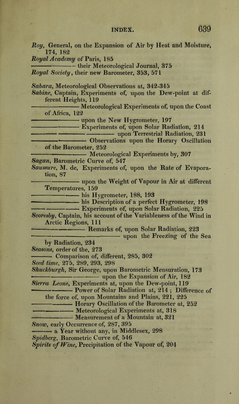 Roy, General, on the Expansion of Air by Heat and Moisture, • 174, 182 Royal Academy of Paris, 185 their Meteorological Journal, 375 Royal Society, their new Barometer, 353, 571 Sahara, Meteorological Observations at, 342-345 Sabine, Captain, Experiments of, upon the Dew-point at dif- ferent Heights, 119 ■ Meteorological Experiments of, upon the Coast of Africa, 122 — ■' ■ upon the New Hygrometer, 197 Experiments of, upon Solar Radiation, 214 upon Terrestrial Radiation, 231 Observations upon the Horary Oscillation of the Barometer, 252 Meteorological Experiments by, 307 Sagan, Barometric Curve of, 547 Saussure, M. de. Experiments of, upon the Rate of Evapora- tion, 87 • upon the Weight of Vapour in Air at different Temperatures, 159 his Hygrometer, 188, 193 his Description of a perfect Hygrometer, 198 Experiments of, upon Solar Radiation, 225 Scoresby, Captain, his account of the Variableness of the Wind in Arctic Regions, 111 • Remarks of, upon Solar Radiation, 223 upon the Freezing of the Sea by Radiation, 234 order of the, 273 Comparison of, different, 285, 302 Seed time, 275, 289, 293, 298 Shuckburgh, Sir George, upon Barometric Mensuration, 173 • upon the Expansion of Air, 182 Sierra Leone, Experiments at, upon the Dew-point, 119 • Power of Solar Radiation at, 214 ; Difference of the force of, upon Mountains and Plains, 221, 225 Horary Oscillation of the Barometer at, 252 Meteorological Experiments at, 318 Measurement of a Mountain at, 321 Snow, early Occurrence of, 287, 395 a Year without any, in Middlesex, 298 Spidberg, Barometric Curve of, 546 Spirits of JVine, Precipitation of the Vapour of, 204