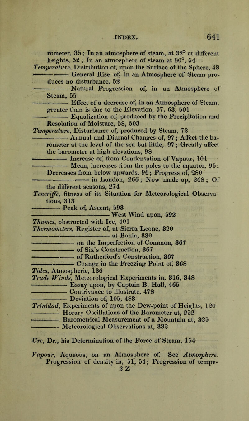 rometer, 35; In an atmosphere of steam, at 32° at different heights, 52; In an atmosphere of steam at 80°, 54 Temperature, Distribution of upon the Surface of the Sphere, 43 — ■ General Rise of in an Atmosphere of Steam pro- duces no disturbance, 52 Natural Progression of in an Atmosphere of Steam, 55 Effect of a decrease of, in an Atmosphere of Steam, greater than is due to the Elevation, 57, 63, 501 Equalization of produced by the Precipitation and Resolution of Moisture, 58, 503 Temperature, Disturbance of, produced by Steam, 72 Annual and Diurnal Changes of, 97; Affect the ba- rometer at the level of the sea but little, 97; Greatly affect the barometer at high elevations, 98 Increase of, from Condensation of Vapour, 101 Mean, increases from the poles to the equator, 95; Decreases from below upwards, 96; Progress of, 280 ‘ in London, 266; Now made up, 268 ; Of the different seasons, 274 Teneriffe, fitness of its Situation for Meteorological Observa- tions, 313 Peak of Ascent, 593 West Wind upon, 592 Thames, obstructed with Ice, 401 Thermometers, Register of, at Sierra Leone, 320 at Bahia, 330 on the Imperfection of Common, 367 of Six’s Construction, 367 of Rutherford’s Construction, 367 Change in the Freezing Point of, 368 Tides, Atmospheric, 136 Trade Winds, Meteorological Experiments in, 316, 348  ' Essay upon, by Captain B. Hall, 465 Contrivance to illustrate, 478 Deviation of, 105, 483 Trinidad, Experiments of upon the Dew-point of Heights, 120 Horary Oscillations of the Barometer at, 252 Barometrical Measurement of a Mountain at, 325 ■ Meteorological Observations at, 332 Ure, Dr., his Determination of the Force of Steam, 154 Vapour, Aqueous, on an Atmosphere of. See Atmosphere. Progression of density in, 51, 54; Progression of tempe- 2 Z