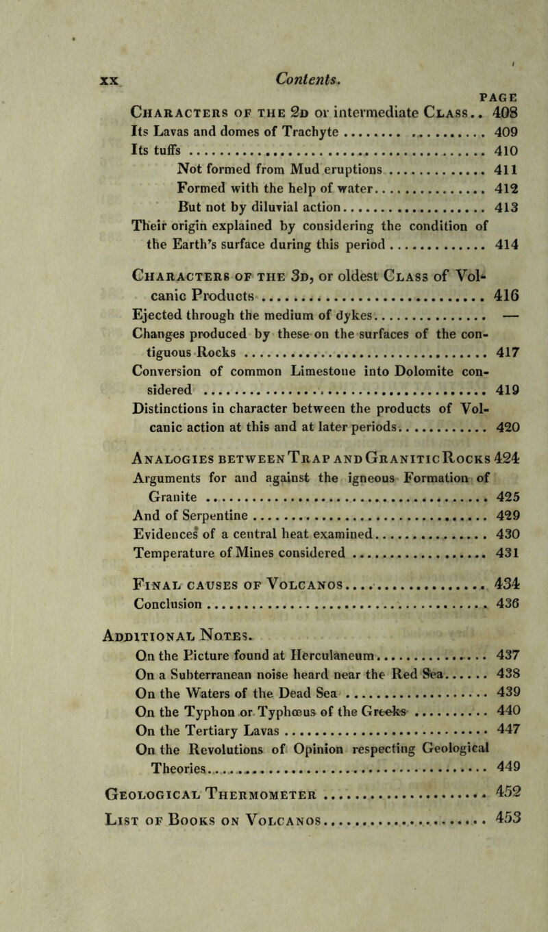 PAGE Characters of the 2d or intermediate Class.. 40S Its Lavas and domes of Trachyte 409 Its tuffs 410 Not formed from Mud eruptions 411 Formed with the help of water 412 But not by diluvial action 413 Their origin explained by considering the condition of the Earth’s surface during this period 414 Characters of the 3d, or oldest Class of Vol- canic Products 416 Ejected through the medium of dykes — Changes produced by these on the surfaces of the con- tiguous Rocks 417 Conversion of common Limestone into Dolomite con- sidered 419 Distinctions in character between the products of Vol- canic action at this and at later periods 420 Analogies betweenTrap andGraniticRocks 424 Arguments for and against the igneous Formation of Granite 425 And of Serpentine 429 Evidences of a central heat examined 430 Temperature of Mines considered 431 Final causes of Volcanos. 434 Conclusion 436 Additional Notes. On the Picture found at Herculaneum 437 On a Subterranean noise heard near the Red Sea 438 On the Waters of the Dead Sea 439 On the Typhon or Typhceus of the Greeks 440 On the Tertiary Lavas 447 On the Revolutions of Opinion respecting Geological Theories - 449 Geological Thermometer 452 List of Books on Volcanos 453