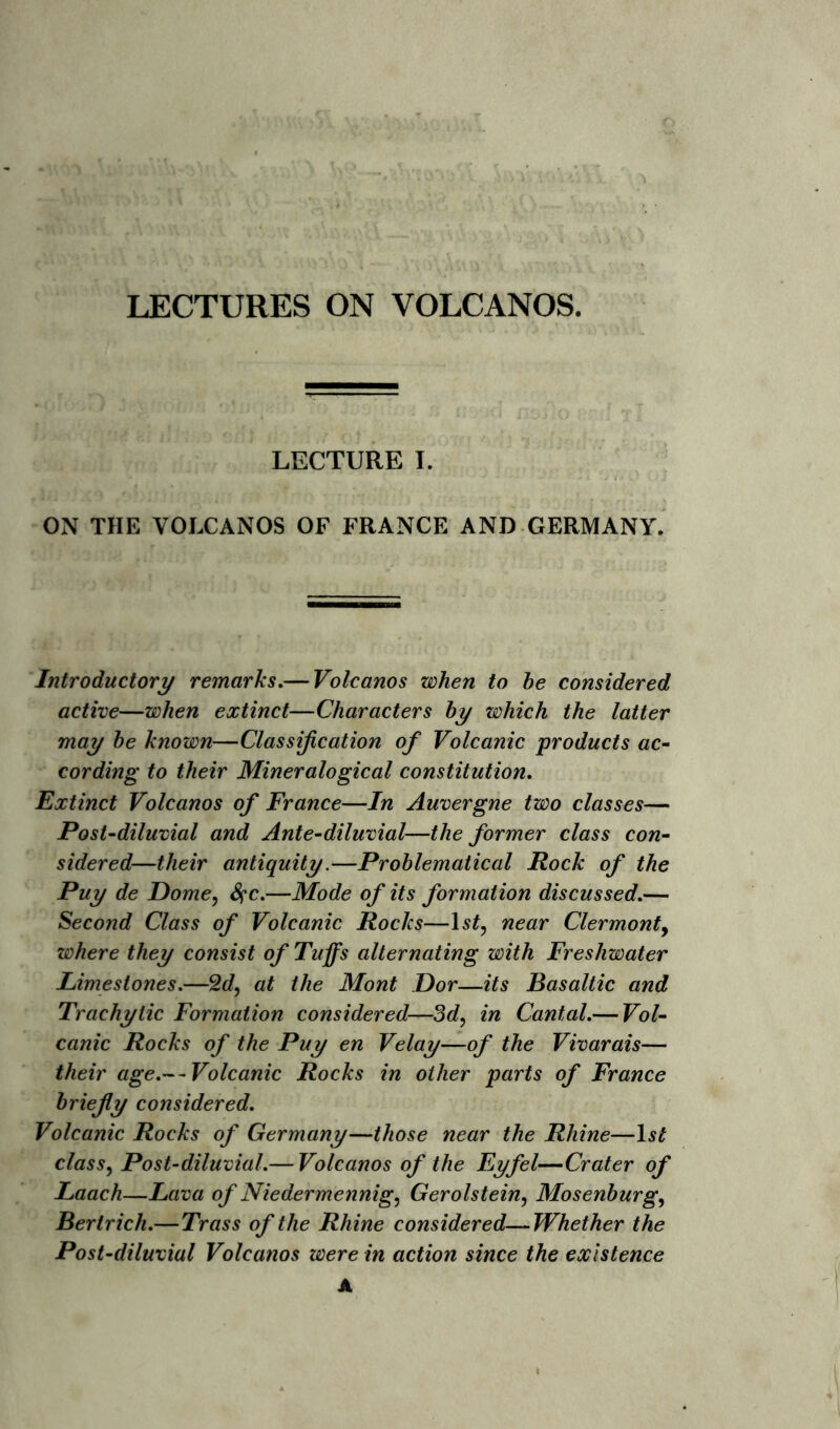 LECTURE I. ON THE VOLCANOS OF FRANCE AND GERMANY. Introductory remarks.— Volcanos when to be considered active—when extinct—Characters by which the latter may be known—Classification of Volcanic products ac- cording to their Mineralogical constitution. Extinct Volcanos of France—In Auvergne two classes— Post-diluvial and Ante-diluvial—the former class con- sidered—their antiquity.—Problematical Rock of the Puy de Dome, &;c.—Mode of its formation discussed.— Second Class of Volcanic Rocks—1 st, near Clermont, where they consist of Tuffs alternating with Freshwater Limestones.—2d, at the Mont Dor—its Basaltic and Trachytic Formation considered—3d, in Cantal.— Vol- canic Rocks of the Puy en Velay—of the Vivarais— their age.— Volcanic Rocks in other parts of France briefly considered. Volcanic Rocks of Germany—those near the Rhine—ls£ class, Post-diluvial.— Volcanos of the Eyfel—Crater of Laach—Lava of Niedermennig, Gerolstein, Mosenburg, Bertrich.—Trass of the Rhine considered—Whether the Post-diluvial Volcanos were in action since the existence A