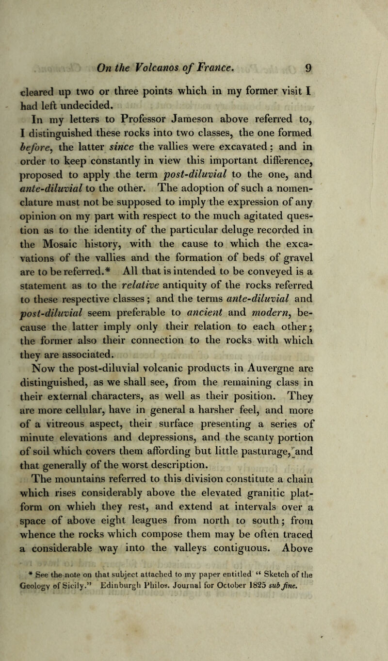 cleared up two or three points which in my former visit I had left undecided. In my letters to Professor Jameson above referred to, I distinguished these rocks into two classes, the one formed before, the latter since the vallies were excavated: and in order to keep constantly in view this important difference, proposed to apply the term post-diluvial to the one, and ante-diluvial to the other. The adoption of such a nomen- clature must not be supposed to imply the expression of any opinion on my part with respect to the much agitated ques- tion as to the identity of the particular deluge recorded in the Mosaic history, with the cause to which the exca- vations of the vallies and the formation of beds of gravel are to be referred.* All that is intended to be conveyed is a statement as to the relative antiquity of the rocks referred to these respective classes ; and the terms ante-diluvial and post-diluvial seem preferable to ancient and modern, be- cause the latter imply only their relation to each other; the former also their connection to the rocks with which they are associated. Now the post-diluvial volcanic products in Auvergne are distinguished, as we shall see, from the remaining class in their external characters, as well as their position. They are more cellular, have in general a harsher feel, and more of a vitreous aspect, their surface presenting a series of minute elevations and depressions, and the scanty portion of soil which covers them affording but little pasturage/and that generally of the worst description. The mountains referred to this division constitute a chain which rises considerably above the elevated granitic plat- form on whieh they rest, and extend at intervals over a space of above eight leagues from north to south; from whence the rocks which compose them may be often traced a considerable way into the valleys contiguous. Above * See the note on that subject attached to my paper entitled “ Sketch of the Geology of Sicily.” Edinburgh Philos. Journal for October 1825 sub Jine.