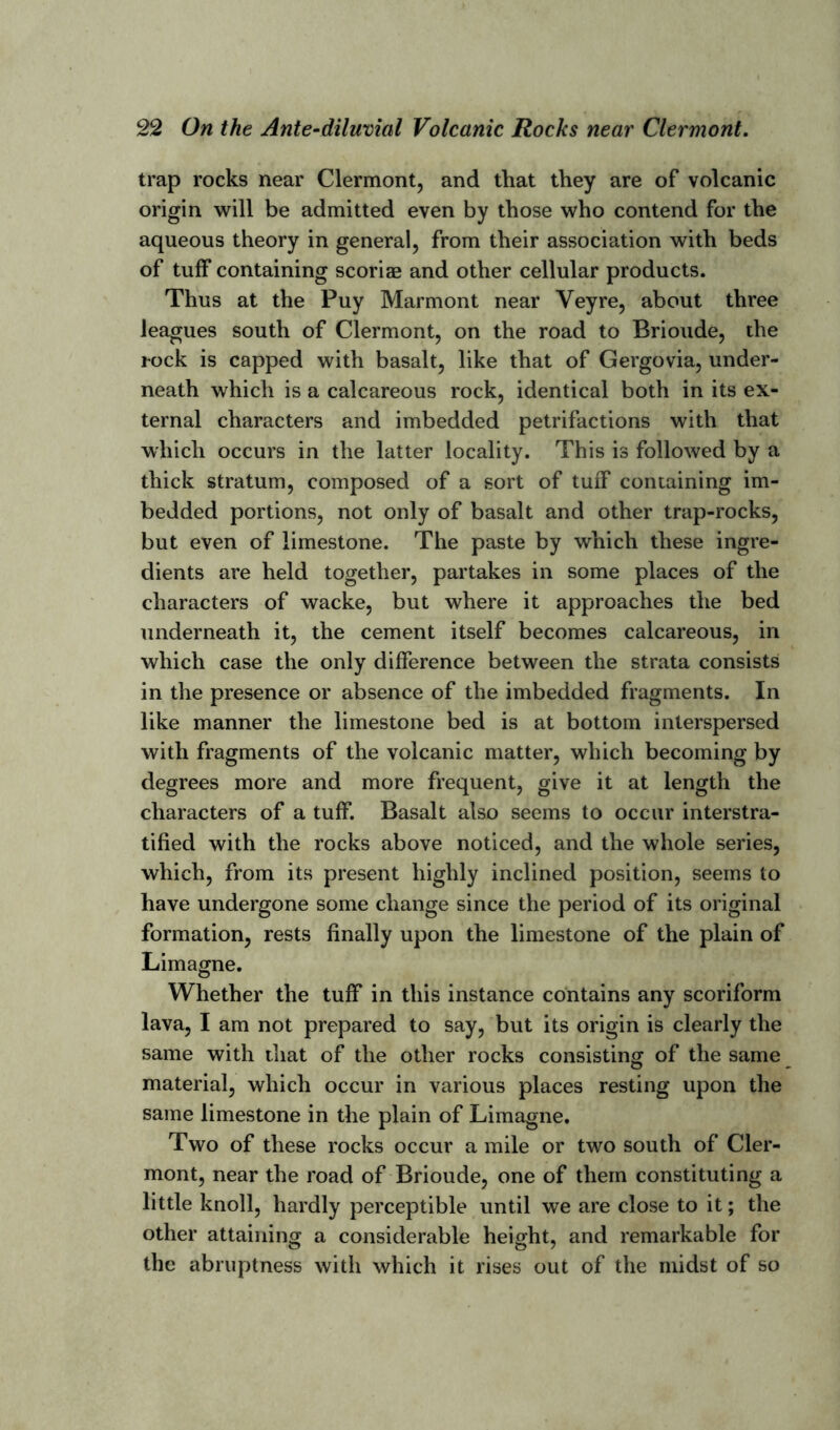 trap rocks near Clermont, and that they are of volcanic origin will be admitted even by those who contend for the aqueous theory in general, from their association with beds of tuff containing scoriae and other cellular products. Thus at the Puy Marmont near Yeyre, about three leagues south of Clermont, on the road to Brioude, the l-ock is capped with basalt, like that of Gergovia, under- neath which is a calcareous rock, identical both in its ex- ternal characters and imbedded petrifactions with that which occurs in the latter locality. This is followed by a thick stratum, composed of a sort of tuff containing im- bedded portions, not only of basalt and other trap-rocks, but even of limestone. The paste by which these ingre- dients are held together, partakes in some places of the characters of wacke, but where it approaches the bed underneath it, the cement itself becomes calcareous, in which case the only difference between the strata consists in the presence or absence of the imbedded fragments. In like manner the limestone bed is at bottom interspersed with fragments of the volcanic matter, which becoming by degrees more and more frequent, give it at length the characters of a tuff. Basalt also seems to occur interstra- tified with the rocks above noticed, and the whole series, which, from its present highly inclined position, seems to have undergone some change since the period of its original formation, rests finally upon the limestone of the plain of Limagne. Whether the tuff in this instance contains any scoriform lava, I am not prepared to say, but its origin is clearly the same with that of the other rocks consisting of the same material, which occur in various places resting upon the same limestone in the plain of Limagne. Two of these rocks occur a mile or two south of Cler- mont, near the road of Brioude, one of them constituting a little knoll, hardly perceptible until we are close to it; the other attaining a considerable height, and remarkable for the abruptness with which it rises out of the midst of so