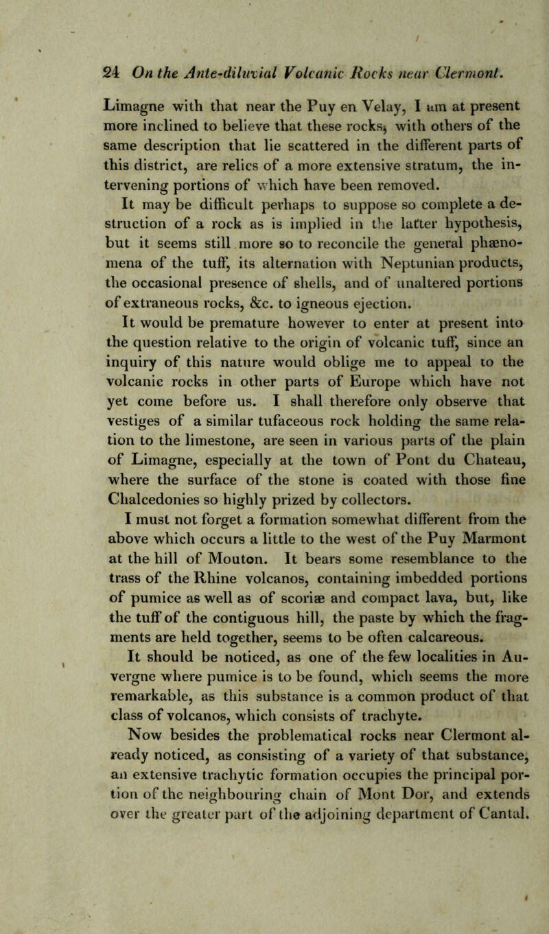 Limagne with that near the Puy en Velay, I am at present more inclined to believe that these rocks$ with others of the same description that lie scattered in the different parts of this district, are relics of a more extensive stratum, the in- tervening portions of which have been removed. It may be difficult perhaps to suppose so complete a de- struction of a rock as is implied in the latter hypothesis, but it seems still more so to reconcile the general pheno- mena of the tuff, its alternation with Neptunian products, the occasional presence of shells, and of unaltered portions of extraneous rocks, &c. to igneous ejection. It would be premature however to enter at present into the question relative to the origin of volcanic tuff, since an inquiry of this nature would oblige me to appeal to the volcanic rocks in other parts of Europe which have not yet come before us. I shall therefore only observe that vestiges of a similar tufaceous rock holding the same rela- tion to the limestone, are seen in various parts of the plain of Limagne, especially at the town of Pont du Chateau, where the surface of the stone is coated with those fine Chalcedonies so highly prized by collectors. I must not forget a formation somewhat different from the above which occurs a little to the west of the Puy Marmont at the hill of Mouton. It bears some resemblance to the trass of the Rhine volcanos, containing imbedded portions of pumice as well as of scoriae and compact lava, but, like the tuff of the contiguous hill, the paste by which the frag- ments are held together, seems to be often calcareous. It should be noticed, as one of the few localities in Au- vergne where pumice is to be found, which seems the more remarkable, as this substance is a common product of that class of volcanos, which consists of trachyte. Now besides the problematical rocks near Clermont al- ready noticed, as consisting of a variety of that substance, an extensive tracliytic formation occupies the principal por- tion of the neighbouring chain of Mont Dor, and extends over the greater part of the adjoining department of Cantal.