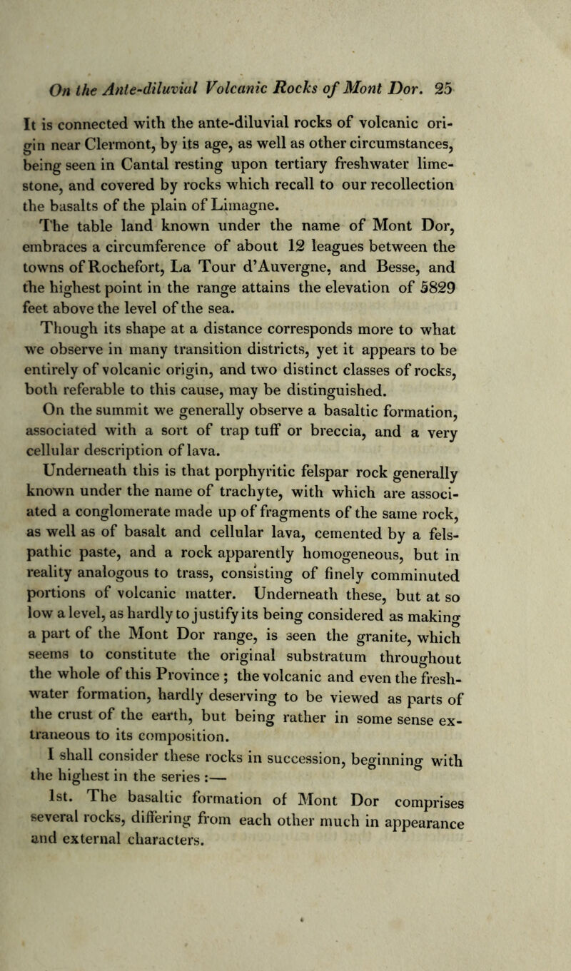 It is connected with the ante-diluvial rocks of volcanic ori- gin near Clermont, by its age, as well as other circumstances, being seen in Cantal resting upon tertiary freshwater lime- stone, and covered by rocks which recall to our recollection the basalts of the plain of Limagne. The table land known under the name of Mont Dor, embraces a circumference of about 12 leagues between the towns of Rochefort, La Tour d’Auvergne, and Besse, and the highest point in the range attains the elevation of 5829 feet above the level of the sea. Though its shape at a distance corresponds more to what we observe in many transition districts, yet it appears to be entirely of volcanic origin, and two distinct classes of rocks, both referable to this cause, may be distinguished. On the summit we generally observe a basaltic formation, associated with a sort of trap tuff or breccia, and a very cellular description of lava. Underneath this is that porphyritic felspar rock generally known under the name of trachyte, with which are associ- ated a conglomerate made up of fragments of the same rock, as well as of basalt and cellular lava, cemented by a fels- pathic paste, and a rock apparently homogeneous, but in reality analogous to trass, consisting of finely comminuted portions of volcanic matter. Underneath these, but at so low a level, as hardly to justify its being considered as making a part of the Mont Dor range, is seen the granite, which seems to constitute the original substratum throughout the whole of this Province ; the volcanic and even the fresh- water formation, hardly deserving to be viewed as parts of the crust of the earth, but being rather in some sense ex- traneous to its composition. I shall consider these rocks in succession, beginning with the highest in the series :— 1st. The basaltic formation of Mont Dor comprises several rocks, differing from each other much in appearance and external characters.