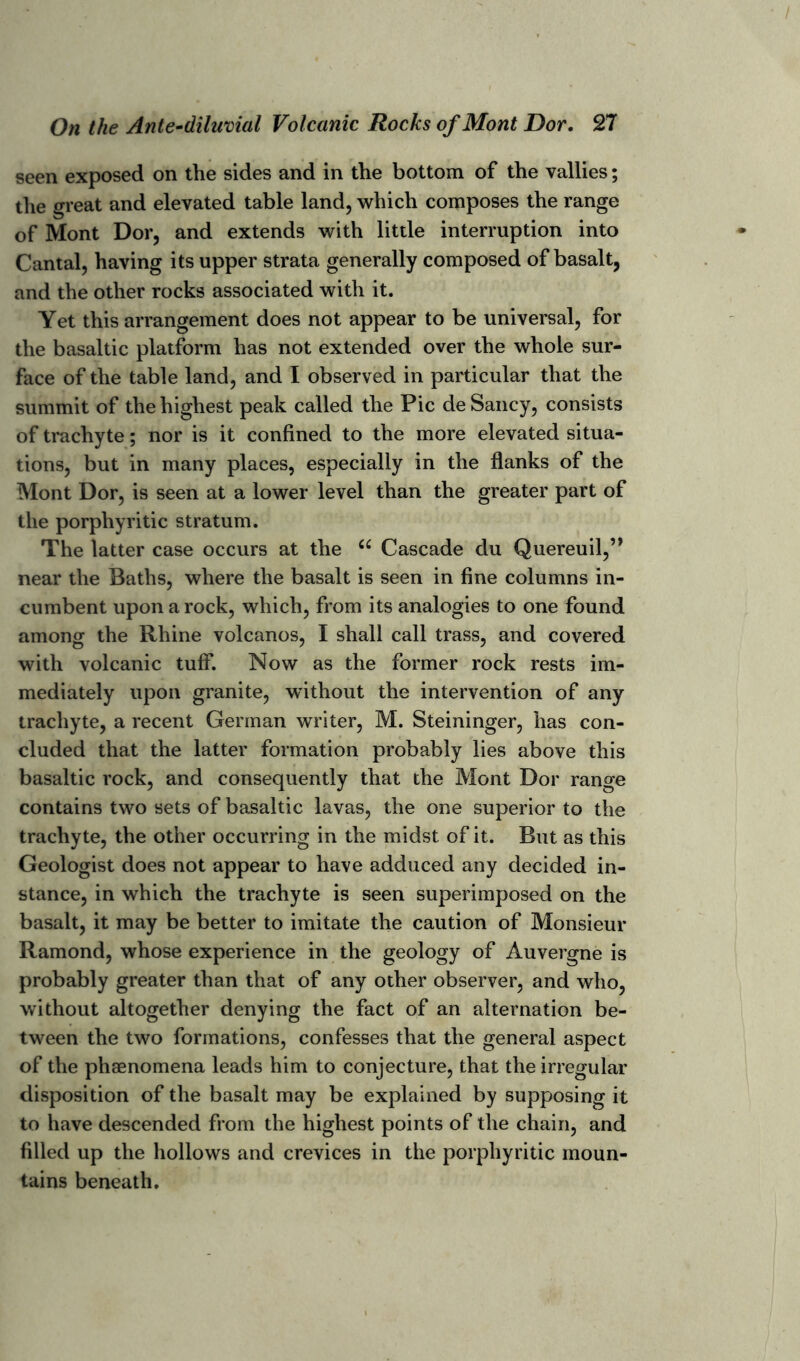 seen exposed on the sides and in the bottom of the vallies; the great and elevated table land, which composes the range of Mont Dor, and extends with little interruption into Cantal, having its upper strata generally composed of basalt, and the other rocks associated with it. Yet this arrangement does not appear to be universal, for the basaltic platform has not extended over the whole sur- face of the table land, and I observed in particular that the summit of the highest peak called the Pic de Saucy, consists of trachyte; nor is it confined to the more elevated situa- tions, but in many places, especially in the flanks of the Mont Dor, is seen at a lower level than the greater part of the porphyritic stratum. The latter case occurs at the u Cascade du Quereuil,” near the Baths, where the basalt is seen in fine columns in- cumbent upon a rock, which, from its analogies to one found among the Rhine volcanos, I shall call trass, and covered with volcanic tuff. Now as the former rock rests im- mediately upon granite, without the intervention of any trachyte, a recent German writer, M. Steininger, has con- cluded that the latter formation probably lies above this basaltic rock, and consequently that the Mont Dor range contains two sets of basaltic lavas, the one superior to the trachyte, the other occurring in the midst of it. But as this Geologist does not appear to have adduced any decided in- stance, in which the trachyte is seen superimposed on the basalt, it may be better to imitate the caution of Monsieur Ramond, whose experience in the geology of Auvergne is probably greater than that of any other observer, and who, without altogether denying the fact of an alternation be- tween the two formations, confesses that the general aspect of the phaenomena leads him to conjecture, that the irregular disposition of the basalt may be explained by supposing it to have descended from the highest points of the chain, and filled up the hollows and crevices in the porphyritic moun- tains beneath.