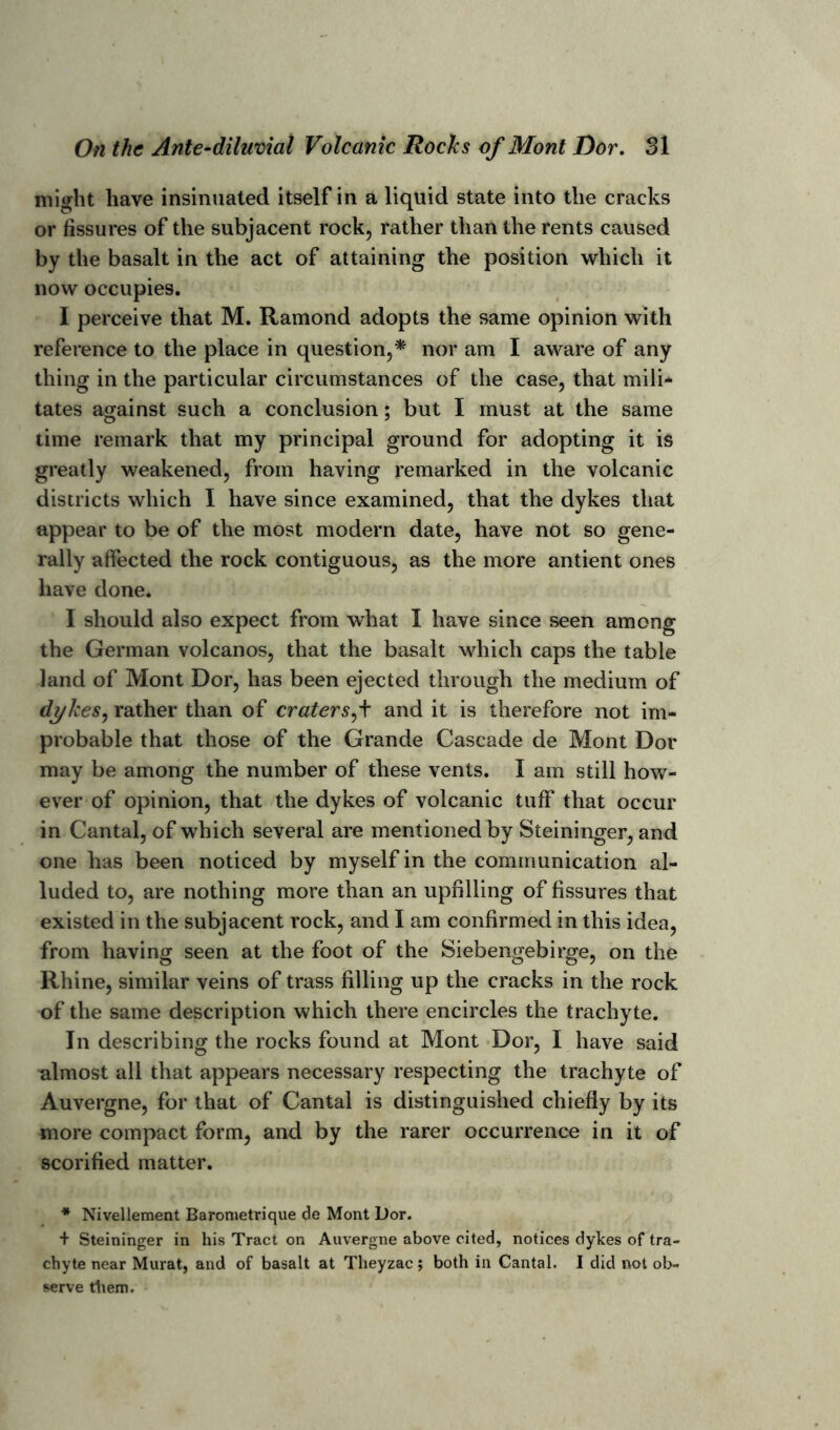 might have insinuated itself in a liquid state into the cracks or fissures of the subjacent rock, rather than the rents caused by the basalt in the act of attaining the position which it now occupies. I perceive that M. Ramond adopts the same opinion with reference to the place in question,* nor am I aware of any thing in the particular circumstances of the case, that mili- tates against such a conclusion; but I must at the same time remark that my principal ground for adopting it is greatly weakened, from having remarked in the volcanic districts which I have since examined, that the dykes that appear to be of the most modern date, have not so gene- rally affected the rock contiguous, as the more antient ones have done. I should also expect from what I have since seen among the German volcanos, that the basalt which caps the table land of Mont Dor, has been ejected through the medium of dykes, rather than of craters,+ and it is therefore not im- probable that those of the Grande Cascade de Mont Dor may be among the number of these vents. I am still how- ever of opinion, that the dykes of volcanic tuff that occur in Cantal, of which several are mentioned by Steininger, and one has been noticed by myself in the communication al- luded to, are nothing more than an upfilling of fissures that existed in the subjacent rock, and I am confirmed in this idea, from having seen at the foot of the Siebengebirge, on the Rhine, similar veins of trass filling up the cracks in the rock of the same description which there encircles the trachyte. In describing the rocks found at Mont Dor, I have said ulmost all that appears necessary respecting the trachyte of Auvergne, for that of Cantal is distinguished chiefly by its more compact form, and by the rarer occurrence in it of scorified matter. * Nivellement Barometrique de Mont Dor. + Steininger in his Tract on Auvergne above cited, notices dykes of tra- chyte near Murat, and of basalt at Theyzac; both in Cantal. I did not ob- serve them.