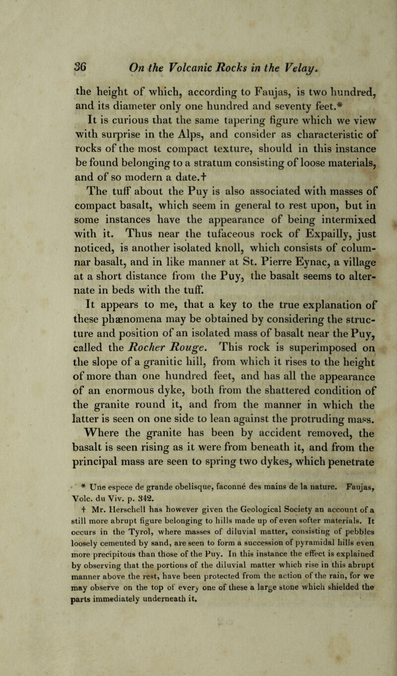 the height of which, according to Faujas, is two hundred, and its diameter only one hundred and seventy feet.* It is curious that the same tapering figure which we view with surprise in the Alps, and consider as characteristic of rocks of the most compact texture, should in this instance be found belonging to a stratum consisting of loose materials, and of so modern a date.t The tuff about the Puy is also associated with masses of compact basalt, which seem in general to rest upon, but in some instances have the appearance of being intermixed with it. Thus near the tufaceous rock of Expailly, just noticed, is another isolated knoll, which consists of colum- nar basalt, and in like manner at St. Pierre Eynac, a village at a short distance from the Puy, the basalt seems to alter- nate in beds with the tuff. It appears to me, that a key to the true explanation of these phenomena may be obtained by considering the struc- ture and position of an isolated mass of basalt near the Puy, called the Rocher Rouge. This rock is superimposed on the slope of a granitic hill, from which it rises to the height of more than one hundred feet, and has all the appearance of an enormous dyke, both from the shattered condition of the granite round it, and from the manner in which the latter is seen on one side to lean against the protruding mass. Where the granite has been by accident removed, the basalt is seen rising as it were from beneath it, and from the principal mass are seen to spring two dykes, which penetrate * Une espece de grande obelisque, faconne des mains de la nature. Faujas, Vole, du Viv. p. 342. + Mr. Herschell has however given the Geological Society an account of a still more abrupt figure belonging to hills made up of even softer materials. It occurs in the Tyrol, where masses of diluvial matter, consisting of pebbles loosely cemented by sand, are seen to form a succession of pyramidal hills even more precipitous than those of the Puy. In this instance the effect is explained by observing that the portions of the diluvial matter which rise in this abrupt manner above the rest, have been protected from the action of the rain, for we may observe on the top of ever^ one of these a large stone which shielded the parts immediately underneath it.