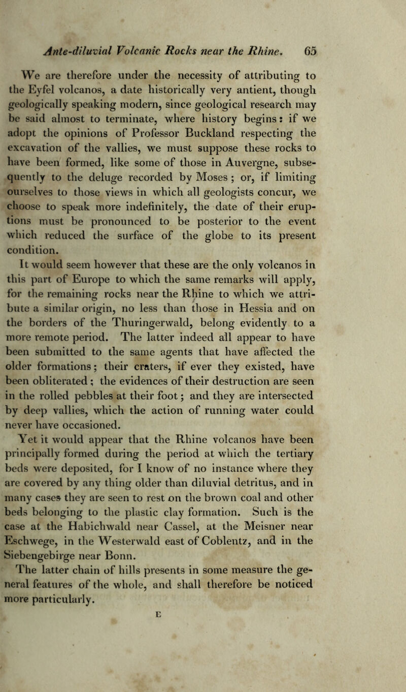 We are therefore under the necessity of attributing to the Eyfel volcanos, a date historically very antient, though geologically speaking modern, since geological research may be said almost to terminate, where history begins: if we adopt the opinions of Professor Buckland respecting the excavation of the vallies, we must suppose these rocks to have been formed, like some of those in Auvergne, subse- quently to the deluge recorded by Moses ; or, if limiting ourselves to those views in which all geologists concur, we choose to speak more indefinitely, the date of their erup- tions must be pronounced to be posterior to the event which reduced the surface of the globe to its present condition. It would seem however that these are the only volcanos in this part of Europe to which the same remarks will apply, for the remaining rocks near the Rhine to which we attri- bute a similar origin, no less than those in Hessia and on the borders of the Thuringerwald, belong evidently to a more remote period. The latter indeed all appear to have been submitted to the same agents that have affected the older formations; their craters, if ever they existed, have been obliterated ; the evidences of their destruction are seen in the rolled pebbles at their foot; and they are intersected by deep vallies, which the action of running water could never have occasioned. Yet it would appear that the Rhine volcanos have been principally formed during the period at which the tertiary beds were deposited, for I know of no instance where they are covered by any thing older than diluvial detritus, and in many cases they are seen to rest on the brown coal and other beds belonging to the plastic clay formation. Such is the case at the Habichwald near Cassel, at the Meisner near Eschwege, in the Westerwald east of Coblentz, and in the Siebengebirge near Bonn. The latter chain of hills presents in some measure the ge- neral features of the whole, and shall therefore be noticed more particularly. E