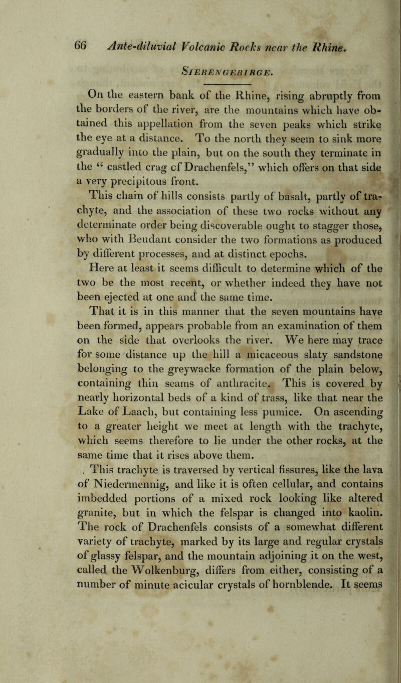 S/EBENGEBIRGE. On the eastern bank of the Rhine, rising abruptly from the borders of the river, are the mountains which have ob- tained this appellation from the seven peaks which strike the eye at a distance. To the north they seem to sink more gradually into the plain, but on the south they terminate in the u castled crag cf Drachenfels,” which offers on that side a very precipitous front. This chain of hills consists partly of basalt, partly of tra- chyte, and the association of these two rocks without any determinate order being discoverable ought to stagger those, who with Beudant consider the two formations as produced by different processes, and at distinct epochs. Here at least it seems difficult to determine which of the two be the most recent, or whether indeed they have not been ejected at one and the same time. That it is in this manner that the seven mountains have been formed, appears probable from an examination of them on the side that overlooks the river. We here may trace for some distance up the hill a micaceous slaty sandstone belonging to the greywacke formation of the plain below, containing thin seams of anthracite. This is covered by nearly horizontal beds of a kind of trass, like that near the Lake of Laach, but containing less pumice. On ascending to a greater height we meet at length with the trachyte, which seems therefore to lie under the other rocks, at the same time that it rises above them. . This trachyte is traversed by vertical fissures, like the lava of Niedermennig, and like it is often cellular, and contains imbedded portions of a mixed rock looking like altered granite, but in which the felspar is changed into kaolin. The rock of Drachenfels consists of a somewhat different variety of trachyte, marked by its large and regular crystals of glassy felspar, and the mountain adjoining it on the west, called the Wolkenburg, differs from either, consisting of a number of minute acicular crystals of hornblende. It seems