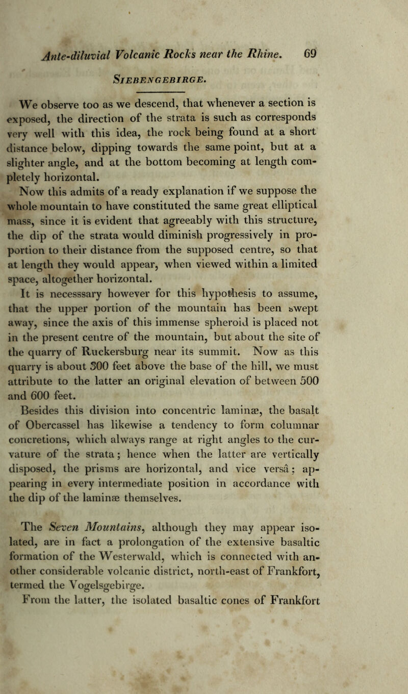 SlEBENGEBIRGE. We observe too as we descend, that whenever a section is exposed, the direction of the strata is such as corresponds very well with this idea, the rock being found at a short distance below, dipping towards the same point, but at a slighter angle, and at the bottom becoming at length com- pletely horizontal. Now this admits of a ready explanation if we suppose the whole mountain to have constituted the same great elliptical mass, since it is evident that agreeably with this structure, the dip of the strata would diminish progressively in pro- portion to their distance from the supposed centre, so that at length they would appear, when viewed within a limited space, altogether horizontal. It is necesssary however for this hypothesis to assume, that the upper portion of the mountain has been bwept away, since the axis of this immense spheroid is placed not in the present centre of the mountain, but about the site of the quarry of Ruckersburg near its summit. Now as this quarry is about 300 feet above the base of the hill, we must attribute to the latter an original elevation of between 500 and 600 feet. Besides this division into concentric laminae, the basalt of Obercassel has likewise a tendency to form columnar concretions, which always range at right angles to the cur- vature of the strata; hence when the latter are vertically disposed, the prisms are horizontal, and vice versa ; ap- pearing in every intermediate position in accordance with the dip of the laminae themselves. The Seven Mountains, although they may appear iso- lated, are in fact a prolongation of the extensive basaltic formation of the Westerwald, which is connected with an- other considerable volcanic district, north-east of Frankfort, termed the Vogelsgebirge. O o o From the latter, the isolated basaltic cones of Frankfort